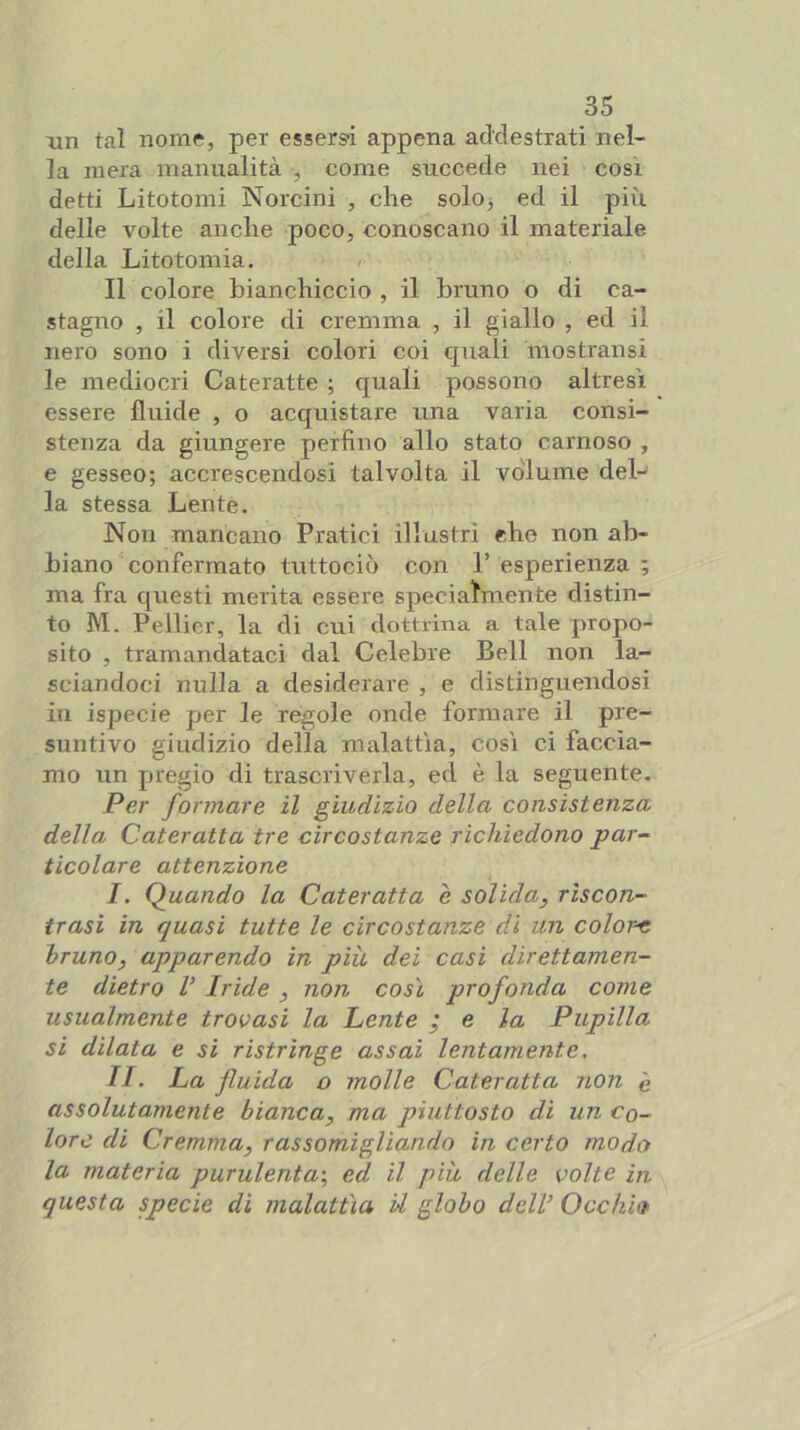 xin tal nome, per essersi appena addestrati nel- la mera manualità , come succede nei così detti Litotoini Norcini , che soloj ed il più. delle volte anche poco, conoscano il materiale della Litotomia. Il colore bianchiccio , il bruno o di ca- stagno , il colore di cremma , il giallo , ed il nero sono i diversi colori coi quali mostransi le mediocri Cateratte ; quali possono altresì essere fluide , o acquistare una varia consi- stenza da giungere perfino allo stato carnoso , e gesseo; accrescendosi talvolta il volume deL la stessa Lente. Non mancano Pratici illustri che non ab- biano confermato tuttociò con r esperienza ; ma fra questi merita essere specialmente distin- to M. Pellier, la di cui dottrina a tale propo- sito , tramandataci dal Celebre Bell non la- sciandoci nulla a desiderare , e distinguendosi in ispecie per le règole onde formare il pre- suntivo giudizio della malattìa, così ci faccia- mo un pregio di trascriverla, ed è la seguente. Per formare il giudizio della consistenza della Cateratta tre circostanze richiedono par- ticolare attenzione I. Quando la Cateratta è solida, riscon- trasi in quasi tutte le circostanze di un color-e bruno, apparendo in più dei casi direttamen- te dietro V Iride , non così profonda come usualmente trovasi la Lente ^ e la Pupilla si dilata e si ristringe assai lentamente. II. La fluida o molle Cateratta non è assolutamente bianca, ma piuttosto di un co- lore di Cremma, rassomigliando in certo modo la materia purulenta-, ed il più delle volte in questa specie di malattìa U globo dell’ Occhio