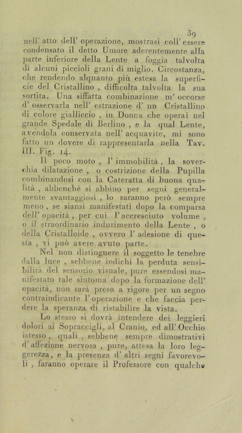 33eir atto cìeir operazione, mostrasi coir essere condensato il detto Umore aderentemente alla parte inferiore della Lente a foggia talvolta di alcuni piccioli grani di miglio. Circostanza, che rendendo alquanto più estesa la superfi- cie del Cristallino , difficolta talvolta la sua sortita. Una siffatta combinazione m^ occorse d’ osservarla nell’ estrazione d’ un Cristallino di colore gialliccio , in Donna che operai nel grande Spedale di Berlino , e la qual Lente, avendola conservata nell’ acquavite, mi sono fatto un dovere di rappresentarla nella Tav. 111. Fig. 14. Il poco moto, l’immobilità, la sover- chia dilatazione , o costrizione della Pupilla combinandosi con la Cateratta di buona qua- lità , abbenchè si abbino per segni general- mente svantaggiosi , lo saranno però sempre meno , se siansi manifestati dopo la comparsa dell’opacità, per cui l’accresciuto volume, o il straordinario indurimento della Lente , o della Cristalloide , ovvero 1’ adesione di que- sta , vi può avere avuto parte. Nel non distinguere il soggetto le tenebre dalla luce , sebbene indicbi la perduta sensi- Ifilità del sensorio visuale, pure essendosi ma- nifestato tale sintonia dopo la formazione dell’ opacità, non sarà preso a rigore per un segno contraindicante l’operazione e che faccia per- dere la speranza di ristabilire la vista. Lo stesso si dovrà intendere dei leggieri dolori ai Sopraccigli, al Cranio, ed all’Occhio istesso, quali , sebbene sempre dimostrativi d’affezione nervosa , pure, attesa la loro leg- gerezza, e la presenza d’ altri segni favorevo- li , faranno operare il Professore con qualch»