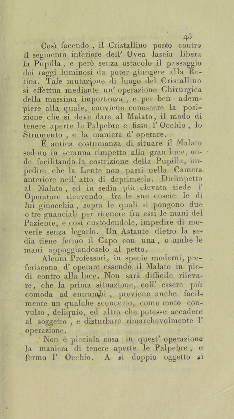 4-3 Così facendo , il Cristallino posto contro il segmento inferiore delP Uvea lascia libera Ja Pupilla, e però senza ostacolo il passaggio dei raggi luminosi da poter giungere alla Re- tina. Tale mutazione di luogo del Cristallino si effettua mediante un’ operazione Chirurgica della massima importanza , e per ben adem- piere alla quale, conviene conoscere la posi- zione che si deve dare al Malato, il modo di tenere aperte le Palpebre e fisso P Occhio , lo Strumento , e la maniera d’ operare. È antica costumanza di situare il Malato seduto in scranna rimpetto alla gran luce, on- de facilitando la costrizione della Pupilla, im- pedire che la Lente non passi nella Camera anteriore nell’ atto di deprimerla. Dirimpetto al Malato , ed in sedia più elevata siede 1’ Operatore ricevendo fra le sue coscie le di lui ginocchia , sopra le quali si pongono due o tre guanciali per ritenere fra essi le mani del Paziente, e così custodendole, impedire di mo- verle senza legarlo. Un Astante dietro la se- dia tiene fermo il Capo con una, o ambe le mani appoggiandoselo al petto. Alcuni Professori, in specie moderni, pre- feriscono d’ operare essendo il Malato in pie- di contro alla luce. Non sarà difficile rileva- re, che la prima situazione, coll’ essere più comoda ad entram^ri , previene anche faciU mente un qualche sconcerto, come moto con- vulso , deliquio, ed altro che potesse accadere al soggetto , e disturbare rinrarchevolmente 1’ operazione. Non è picclola cosa in quest’ operazione la maniera di tenere aperte le Palpebre , e fermo 1’ Occhio. A sì doppio oggetto si