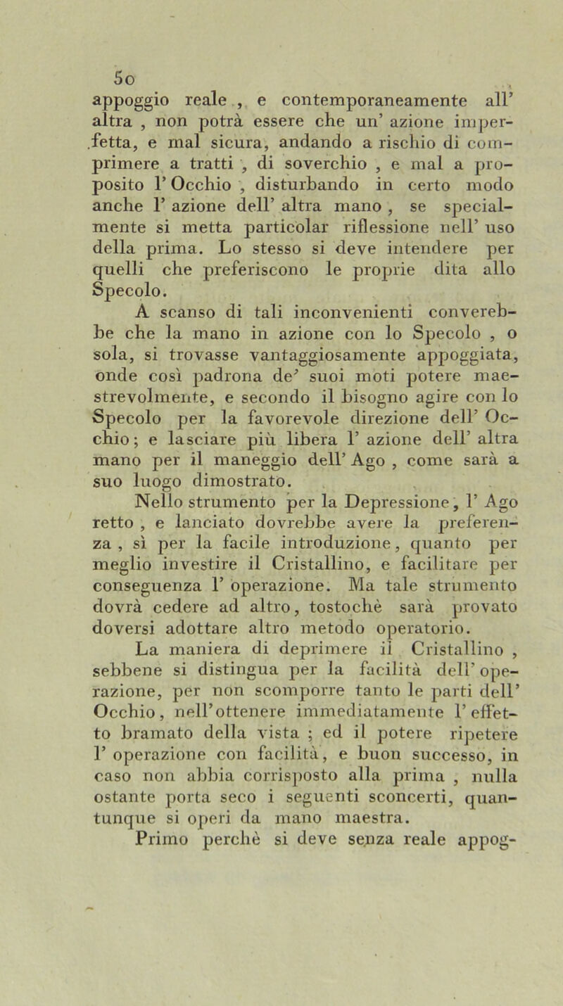 appoggio reale , e contemporaneamente all’ altra , non potrà essere che un’ azione imper- .fetta, e mal sicura, andando a rischio di com- primere a tratti , di soverchio , e mal a pro- posito l’Occhio , disturbando in certo modo anche 1’ azione dell’ altra mano , se special- mente si metta particolar riflessione nell’ uso della prima. Lo stesso si deve intendere per quelli che preferiscono le proprie dita allo Specolo. A scanso di tali inconvenienti convereb- he che la mano in azione con lo Specolo , o sola, si trovasse vantaggiosamente appoggiata, onde così padrona de’ suoi moti potere mae- strevolmeiite, e secondo il bisogno agire con lo Specolo per la favorevole direzione dell’ Oc- chio ; e lasciare più libera 1’ azione dell’ altra mano per il maneggio dell’ Ago , come sarà a suo luogo dimostrato. Nello strumento per la Depressione, 1’ Ago retto , e lanciato dovrebbe avere la preferen- za , sì per la facile introduzione, quanto per meglio investire il Cristallino, e facilitare per conseguenza 1’ operazione. Ma tale strumento dovrà cedere ad altro, tostochè sarà provato doversi adottare altro metodo operatorio. La maniera di deprimere il Cristallino , sebbene si distingua per la facilità dell’ ope- razione, per non scomporre tanto le parti dell’ Occhio, nell’ottenere immediatamente l’effet- to bramato della vista ; ed il potere ripetere r operazione con facilità, e buon successo, in caso non abbia corrisposto alla prima , nulla ostante porta seco i seguenti sconcerti, quan- tunque si operi da mano maestra. Primo perchè si deve senza reale appog-