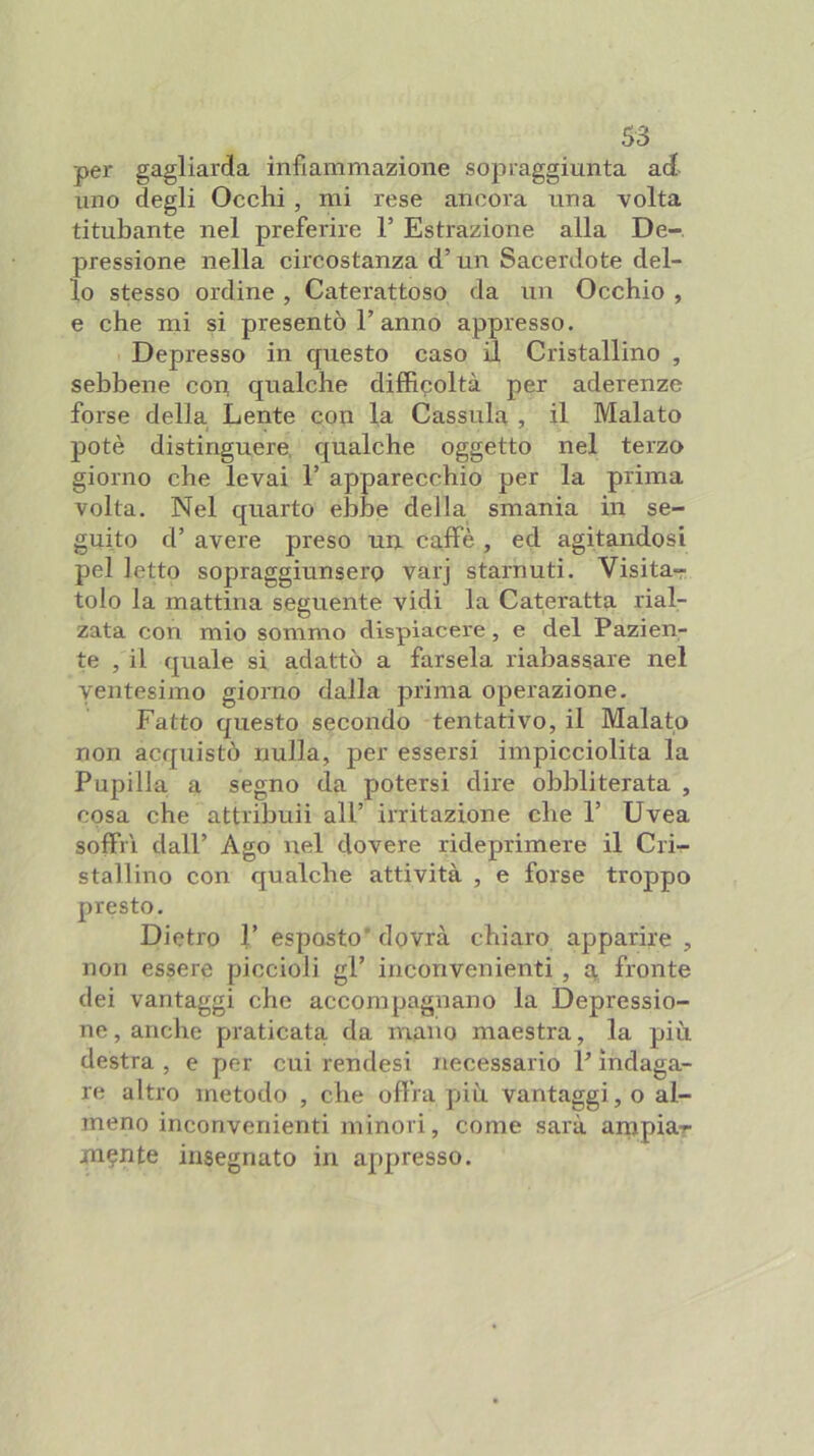 per gagliarda infiammazione sopraggiunta ad- uno degli Occhi , mi rese ancora una volta titubante nel preferire F Estrazione alla De-, pressione nella circostanza d’un Sacerdote del- lo stesso ordine , Caterattoso da un Occhio , e che mi si presentò F anno appresso. Depresso in questo caso il Cristallino , sebbene con qualche difficoltà per aderenze forse della Lente con la Cassula , il Malato potè distinguere, qualche oggetto nel terzo giorno che levai F apparecchio per la prima volta. Nel quarto el)be della smania in se- guito d’ avere preso un caffè , ed agitandosi pel letto sopraggiunsero varj starnuti. Visita- tolo la mattina seguente vidi la Cateratta rial- zata con mio sommo dispiacere, e del Pazien- te , il quale si adattò a farsela riabassare nel ventesimo giorno dalla prima operazione. Fatto questo secondo tentativo, il Malato non acquistò nulla, per essersi impicciolita la Pupilla a segno da potersi dire obbliterata , cosa che attribuii all’ irritazione che F Uvea soffrì dall’ Ago nel dovere rideprimere il Crir- stallino con qualche attività , e forse troppo presto. Dietro F esposto’ dovrà chiaro apparire , non essere piccioli gl’ inconvenienti, a, fronte dei vantaggi che accompagnano la Depressio- ne , anche praticata da mano maestra, la più destra , e per cui rendesi necessario F indaga- re altro metodo , che offra più vantaggi, o al- meno inconvenienti minori, come sarà arnpiar jn?nte insegnato in appresso.