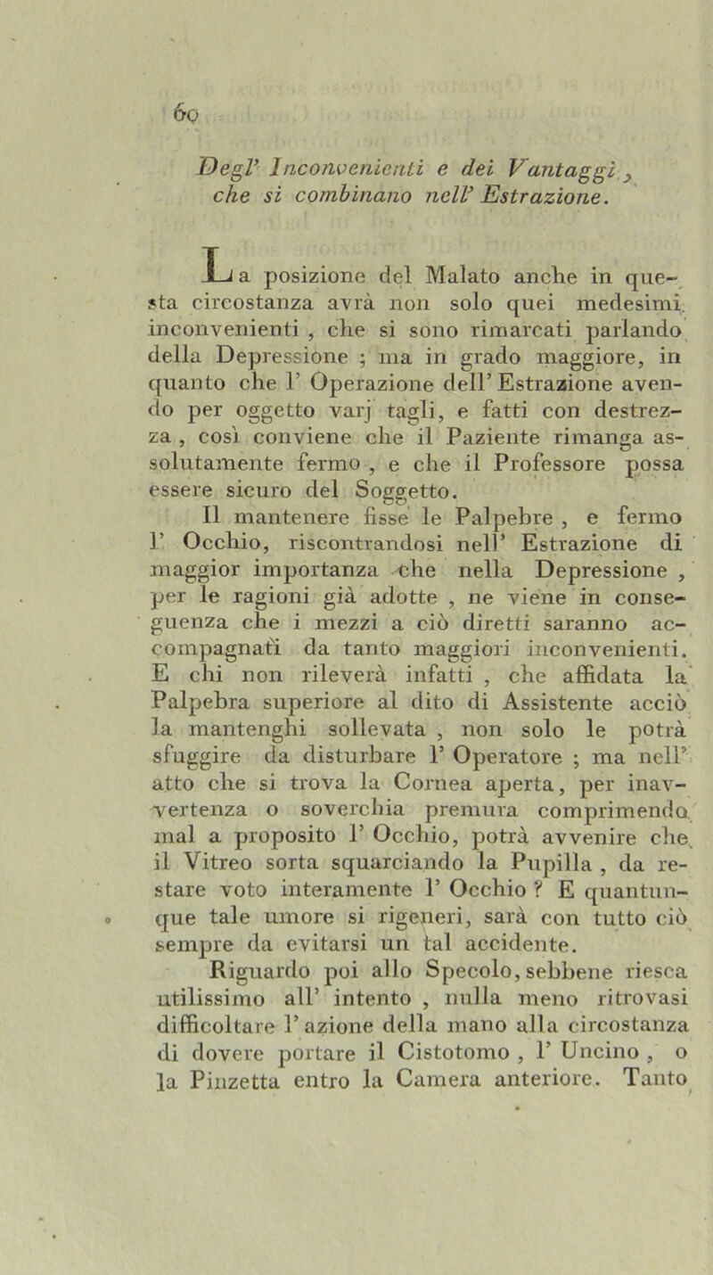 IDegl’ Inconvenienti e dei Vantaggi,^ che si combinano nell’ Estrazione. L a posizione del Malato anche in que- sta circostanza avrà non solo quei medesimi, inconvenienti , che si sono rimarcati parlando della Depressione ; ma in grado maggiore, in quanto che T Operazione dell’ Estrazione aven- do per oggetto varj tagli, e fatti con destrez- za , cosi conviene che il Paziente rimanga as- solutamente fermo , e che il Professore possa essere sicuro del Soggetto. Il mantenere fisse le Palpebre , e fermo P Occhio, riscontrandosi nell’ Estrazione di maggior importanza ^he nella Depressione , per le ragioni già adotte , ne viene in conse- guenza che i mezzi a ciò diretti saranno ac- compagnati da tanto maggiori inconvenienti. E chi non rileverà infatti , che affidata la Palpebra superiore al dito di Assistente acciò la mantenghi sollevata , non solo le potrà sfuggire da disturbare 1’ Operatore ; ma nell’ atto che si trova la Cornea aperta, per inav- vertenza o soverchia premura comprimendo mal a proposito P Occhio, potrà avvenire che, il Vitreo sorta squarciando la Pupilla , da re- stare voto interamente P Occhio ? E quantun- que tale umore si rigeneri, sarà con tutto ciò sempre da evitarsi un tal accidente. Riguardo poi allo Specolo, sebbene riesca utilissimo all’ intento , nulla meno ritrovasi difficoltare P azione della mano alla circostanza di dovere portare il Cistotomo , P Uncino , o la Pinzetta entro la Camera anteriore. Tanto^