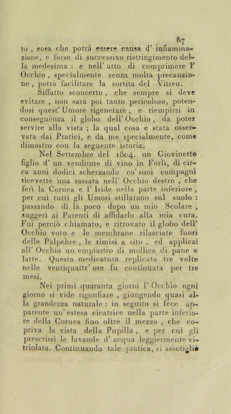 to , cosa che potrà essere causa d’ infiamma- zione, e forse di successiv.o ristringimento del- la medesima : e nell’ atto di comprimere 1^ Occhio , specialmente senza molta precauzio- ne , potrà facilitare la sortita del Vitreo. Siffatto sconcerto , che sempre si deve evitare , non sarà poi tanto pericoloso, poten- dosi quest’ Umore rigenerare , e riempirsi in conseguenza il globo dell’ Occhio , da poter servire alla vista ; la qual cosa e stata osser» vata dai Pratici, e da me specialmente, come dimostro con la seguente istoria. Nel Settembre del 1804. nn Giovinetto figlio d’ un venditore di vino in Forlì, di cir- ca anni dodici scherzando co’ suoi compagni ricevetté una sassata nell’ Occhio destro , che ferì la Cornea e 1’ Iride nella parte inferiore , per cui tutti gli Umori stillarono sul suolo : passando di là poco dopo un mio Scolare , suggerì ai Parenti di afifidarlo alla mia cura. Fui perciò chiamato, e ritrovato il globo dell’ Occhio voto e le membrane rilasciate fuori delle Palpebre , le rimisi a sito , ed applicai all’ Occhio un empiastro di mollica di pane e latte. Questa medicatura replicata tre volte nelle venti([uattr’ ore fu continuata per tre mesi. Nei primi ({uaranta giorni 1’ Occhio ogni giorno si vide rigonfiare , giùngendo quasi al- la grandezza naturale : in seguito si fece ap- parente un’estesa cicatrice nella parte inferio- re della Cornea fino oltre il mezzo , che co- priva la vista della Pupilla, e per cui gli prescrissi le lavande d’ acapia leggiermente vi- triolata. Continuando tale pratica, si assoti^liè