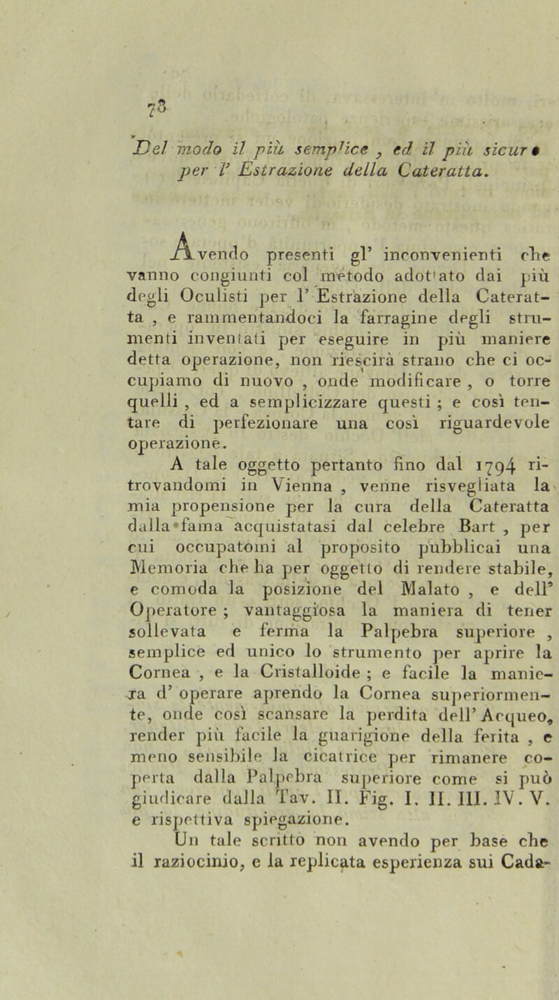 73 Del modo il piu semplice , ed il più sicur $ per V Estrazione della Cateratta. vendo presenti gl’ inconvenienti die vanno congiunti col metodo adot'ato dai più degli Oculisti per 1’ Estrazione della Caterat- ta , e rammentandoci la farragine degli stru- menti inventati per eseguire in più maniere detta operazione, non riescirà strano che ci oc- cupiamo di nuovo , onde modificare , o torre quelli , ed a semplicizzare questi ; e così ten- tare di perfezionare una cosi riguardevole operazione. A tale oggetto pertanto fino dal 1794 trovandomi in Vienna , venne risvegliata la mia propensione per la cura della Cateratta dalla‘fama acquistatasi dal celebre Bart , per cui occupatomi al proposito pubblicai una Memoria che ha per oggetto di rendere stabile, e comoda la posizione del Malato , e dell’ Operatore ; vantaggiosa la maniera di tener sollevata e ferma la Palpebra superiore , semplice ed unico lo strumento per aprire la Cornea , e la Cristalloide ; e facile la manie- ja d’ operare aprendo la Cornea superiormen- te, onde così scansare la perdita dell’Acqueo, render più facile la guarigione della ferita , e meno sensibile la cicatrice per rimanere co- perta dalla Palpebra superiore come si può giudicare dalla Tav. IL Fig. L IL 111. IV. V. e rispettiva spiegazione. Un tale scritto non avendo per base che il raziocinio, e la replicata esperienza sui Cada-