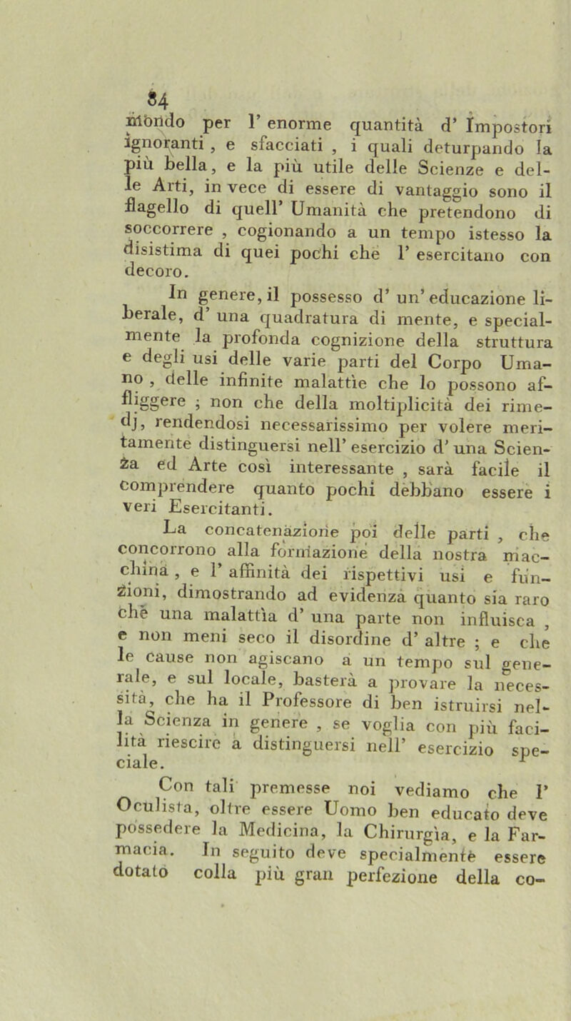 Ròrido per 1’ enorme quantità d’ Impostori ignoranti , e sfacciati , i quali deturpando la piu bella, e la più. utile delle Scienze e del- le Arti, in vece di essere di vantaggio sono il flagello di quell’ Umanità che pretendono di soccorrere , cogionando a un tempo istesso la disistima di quei pochi che 1’ esercitano con decoro. In genere, il possesso d’un’educazione li- berale, d una quadratura di mente, e special- mente la profonda cognizione della struttura e degli usi delle varie parti del Corpo Uma- no , delle infinite malattìe che lo possono af- fliggere ; non che della moltiplicità dei rime- di? rendendosi necessarissimo per volere meri- tamente distinguersi nell’ esercizio d’ una Scien- za ed Arte così interessante , sarà facile il comprendere quanto pochi dèbbano essere i veri Esercitanti. La concatenazione poi delle parti , che concorrono alla fòrniazione della nostra mac- china, e 1’ affinità dei rispettivi usi e fun- ^iojii, dimostrando ad evidenzà quanto sia raro che una malattìa d’ una parte non influisca , e non meni seco il disordine d’ altre ; e che le cause non agiscano a un tempo sul gene- rale, e sul locale, basterà a provare la neces- sita, che ha il Professore di ben istruirsi nel- la Scienza in genere , se voglia con più faci- lita riescile a distinguersi nell’ esercizio spe- ciale. ^ Con tali premesse noi vediamo che 1’ Oculista, oltre essere Uomo ben educato deve possedere la Medicina, la Chirurgia, e la Far- macia. In seguito deve specialmente essere dotato colla più gran perfezione della co-