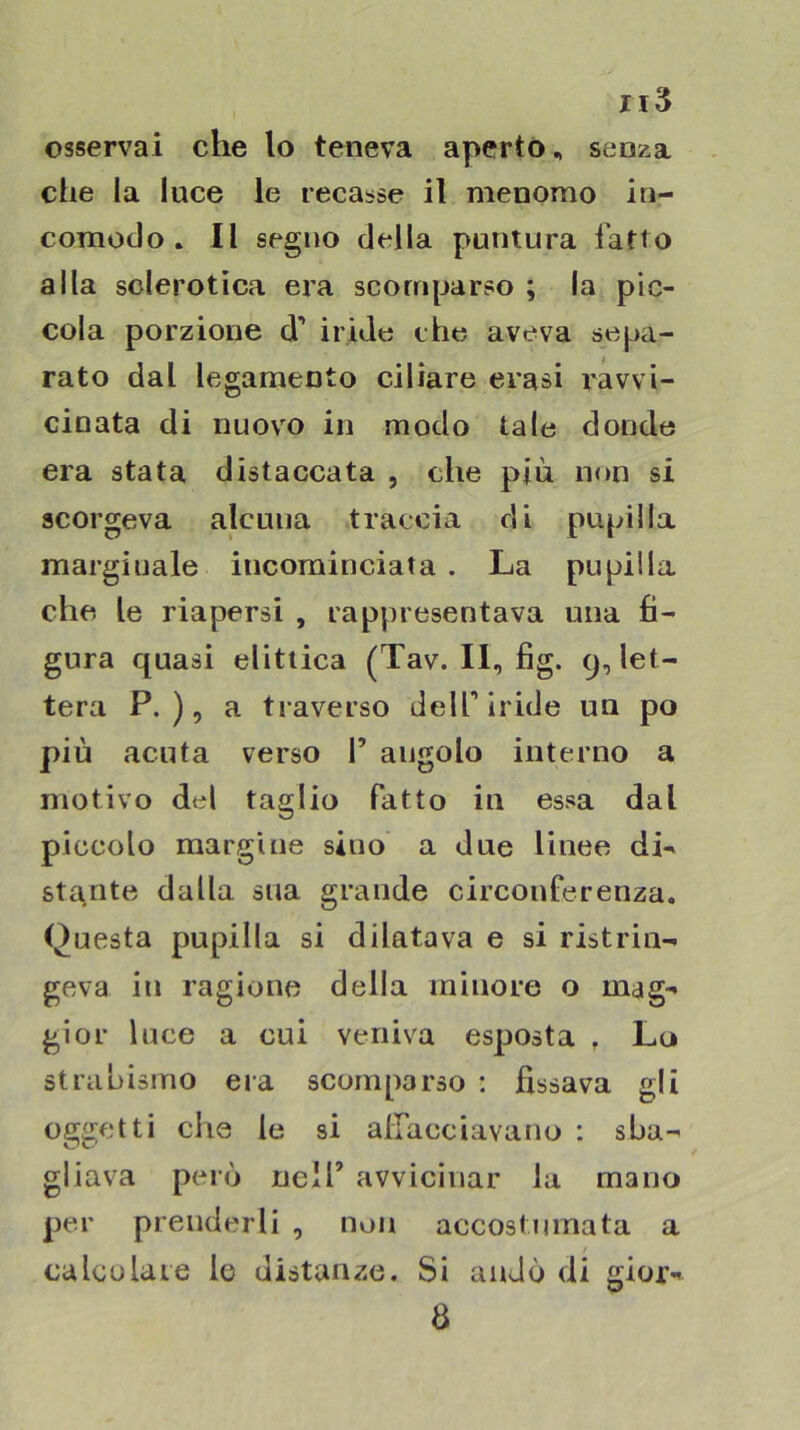 osservai che lo teneva aperto, senza che la luce le recasse il menomo in- comodo . Il segno della puntura fatto alla sclerotica era scomparso ; la pic- cola porzione d’ iride che aveva sepa- rato dal legamento ciliare evasi l'avvi- ciuata di nuovo in modo tale donde era stata distaccata , che più non si scorgeva alcuna traccia di pupilla marginale incominciata . La pupilla che le riapersi , rappresentava una fi- gura quasi elitiica (Tav. Il, fig. 9, let- tera P. ), a traverso dell’iride un po più acuta verso 1’ angolo interno a motivo del taglio fatto iu essa dal piccolo margine sino a due linee dL stianto dalla sua grande circonferenza, Questa pupilla si dilatava e si ristrin- geva in ragione della minore o mag- gior luce a cui veniva esposta , Lo strabismo eia scomparso : fissava gli oggetti die le si afiacciavano : sba- gliava però nell’ avvicinar la mano per prenderli , non accostumata a calcolate le distanze. Si andò di gior- 8