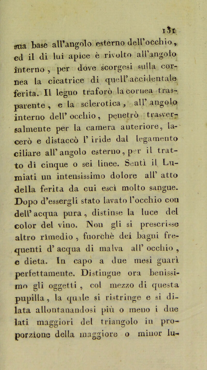 i5t gna base all’angolo esterno dell’occhio, ed il di lui apice è rivolto all’angolo interno , per dove scorgesi sulla cor- nea la cicatrice di quell’accidentale ferita. Il legno traforò la cornea ■tras-^ parente , e la sclerotica , all’ angolo interno dell’occhio, penetro trasver^ salmente per la camera anteriore, la- cerò e distaccò l’ iride dal legamento ciliare all’angolo esterno, p-r il trat- to di cinque o sei linee. Sentì il Lu- miati un intensissimo dolore all’ atto della ferita da cui esci molto sangue. Dopo d’essergli stato lavato l’occhio con dell’acqua pura, distinse la luce del color del vino. Non gli si prescrisse altro rimedio , fuorché dei bagni fre- quenti d’acqua di malva all’occhio, e dieta. In capo a due mesi guari perfettamente. Distingue ora benissi- mo gli oggetti , col mezzo di questa pupilla, la quile si ristringe e si di- lata allontanandosi più o meno i due lati maggiori del triangolo in pro- porzione della maggioro o minor lu-