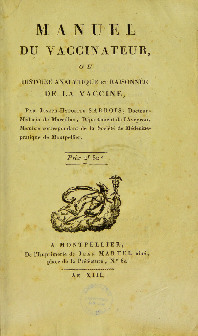 DU VACCINATEUR, * O U HISTOIRE ANALYTIQUE et RAISONNÉE DE LA VACCINE, Par Joseph-Hypolite SARROIS, Docteur- Médecin de Marcillac , Département de l’Aveyron ? Membre correspondant de la Société de Médecine- pratique de Montpellier. Prix 2f 5o c A MONTPELLIER, De l’Imprimerie de Jean MARTEL aîné, place de la Préfecture , N.° 62. An XIII,