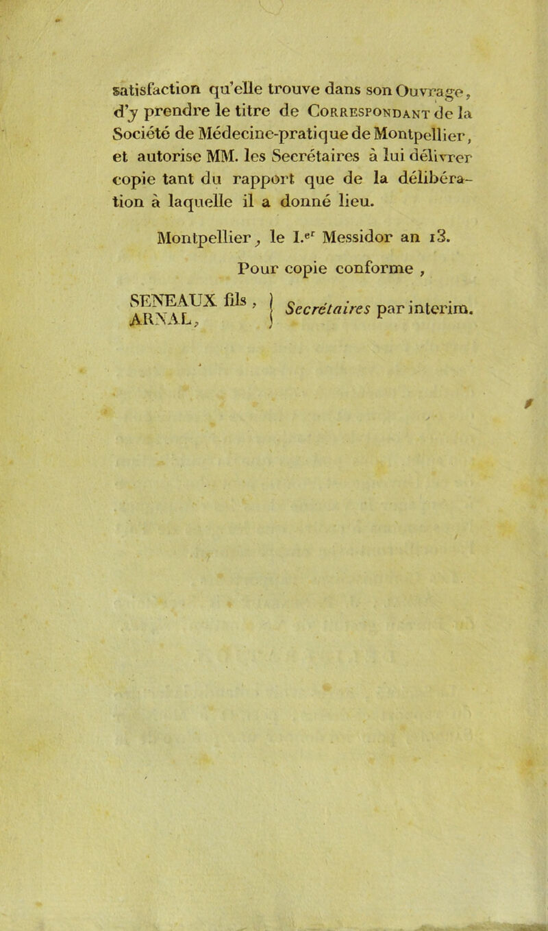 satisfaction qu’elle trouve dans son Ouvrage, d’j prendre le titre de Corresponoant de la Société de Médecine-pratique de Montpellier, et autorise MM. les Secrétaires à lui délivrer copie tant du rapport que de la délibéra- tion à laquelle il a donné lieu. Montpellier, le I.er Messidor an i3. Pour copie conforme , SENEAUX fils ARNAL, Secrétaires par intérim.