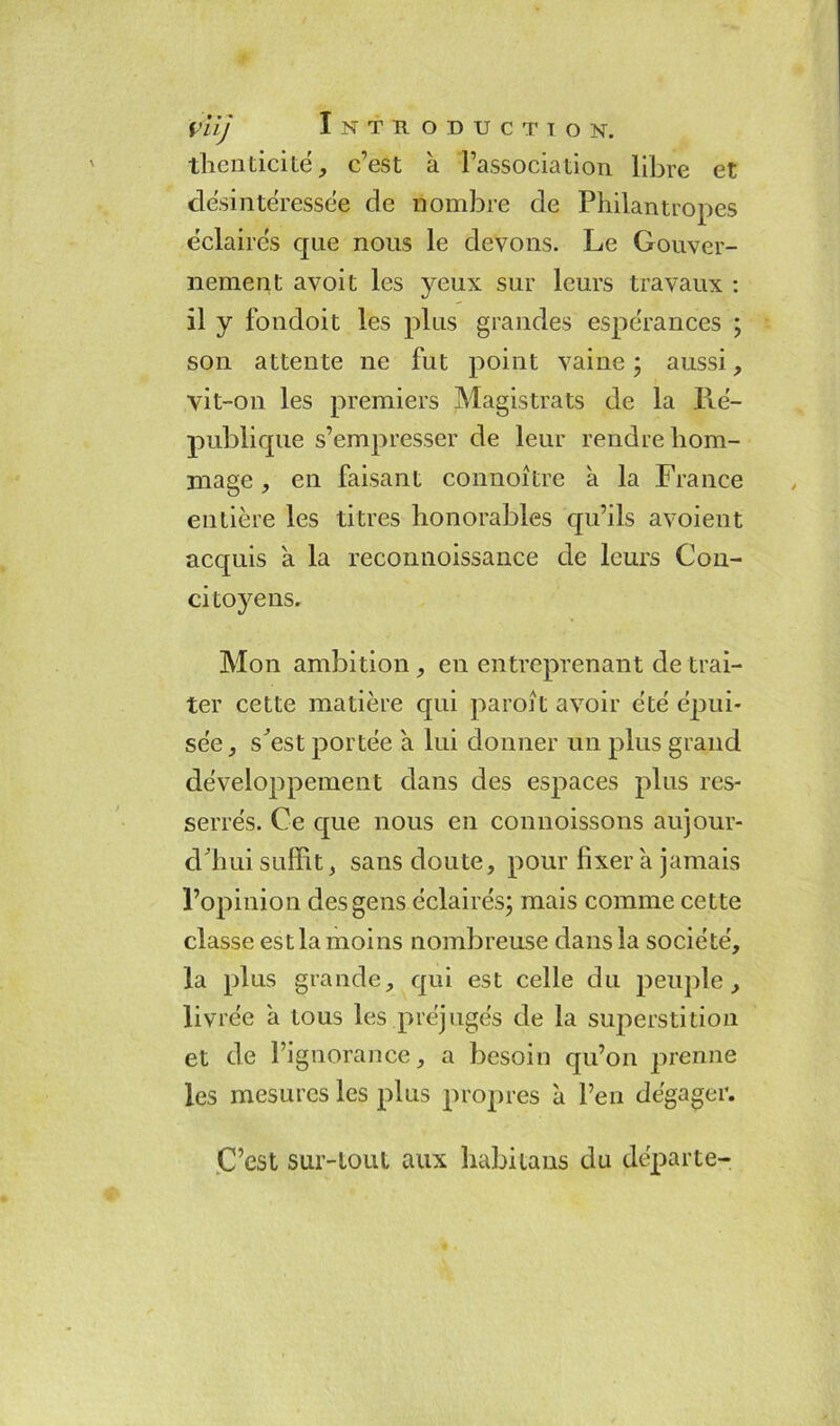 thenticité, c’est à l’association libre et désintéressée de nombre de Philantropes éclairés que nous le devons. Le Gouver- nement avoit les yeux sur leurs travaux : il y fondoit les plus grandes espérances ; son attente ne fut point vaine; aussi, vit-on les premiers Magistrats de la Ré- publique s’empresser de leur rendre hom- mage , en faisant connoître a la France entière les titres honorables qu’ils avoient acquis a la reconnoissance de leurs Con- citoyens. Mon ambition , en entreprenant de trai- ter cette matière qui paroît avoir été épui- sée, s^est portée a lui donner un plus grand développement dans des espaces plus res- serrés. Ce que nous en connoissons aujour- d'hui suffit, sans doute, pour fixer à jamais l’opinion des gens éclairés; mais comme cette classe est la moins nombreuse dans la société, la plus grande, qui est celle du peuple , livrée a tous les préjugés de la superstition et de l’ignorance, a besoin qu’on prenne les mesures les plus propres à l’en dégager. C’est sur-tout aux habitaus du départe-