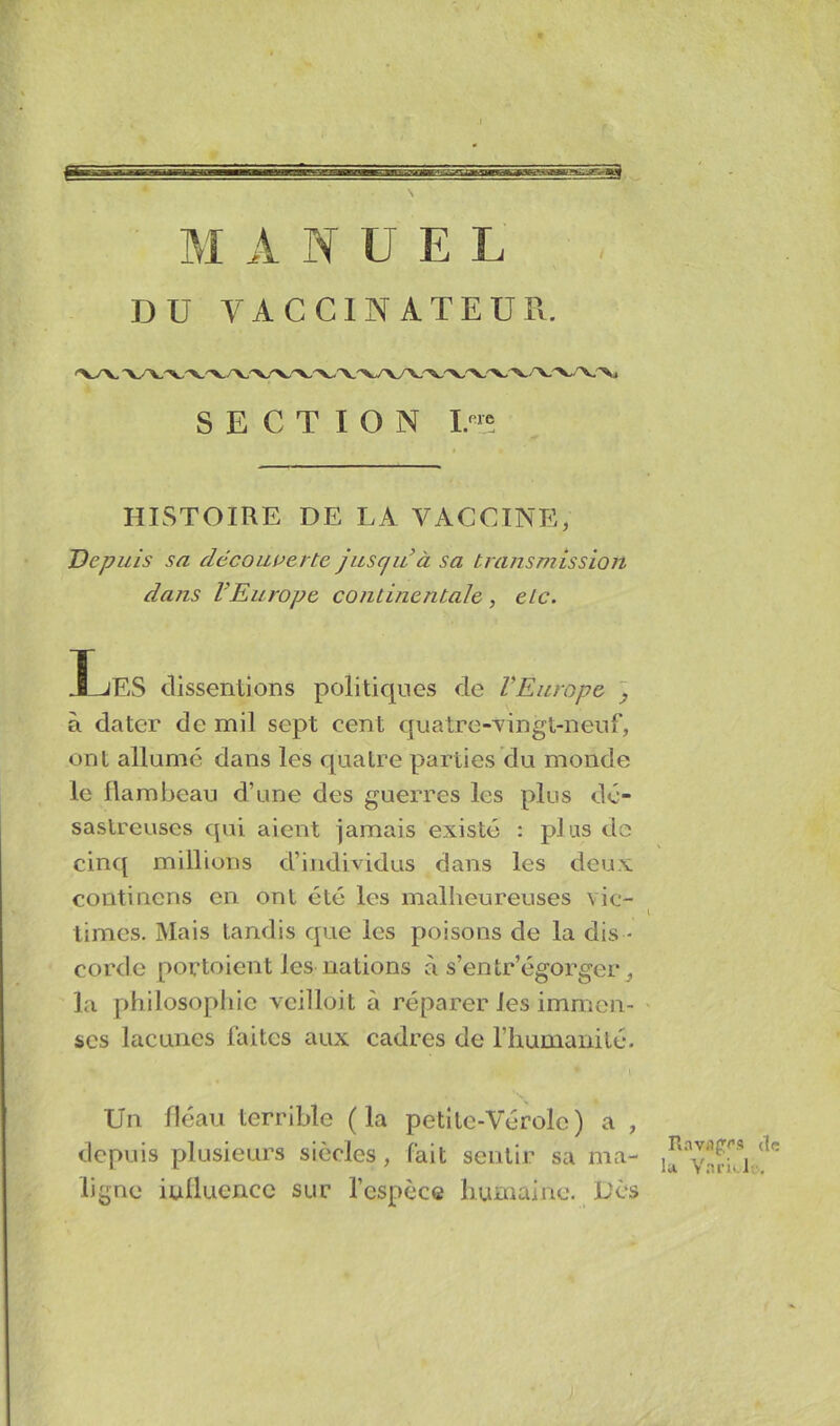 M ANUEL DU VACCINATEUR. SECTION HISTOIRE DE LA VACCINE, Depuis su découverte jusqu à sa transmission dans l’Europe continentale, etc. .1 jES dissentions politiques de l’Europe à dater de mil sept cent quatre-vingt-neuf, ont allumé dans les quatre parties du monde le flambeau d’une des guerres les plus dé- sastreuses qui aient jamais existé : plus de cinq millions d’individus dans les deux contincns en ont été les malheureuses vie- l limes. Mais tandis que les poisons de la dis - corde portoient les nations à s’entr’égorger, la philosophie veilloit à réparer les immen- ses lacunes faites aux cadres de l’humanité. Un fléau terrible (la petite-Vérole) a , depuis plusieurs siècles, fait sentir sa ma- ligne iulluencc sur l’espèce humaine. Dès