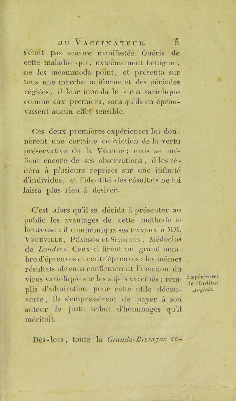 s’étoit pas encore manifestée. Guéris de cette maladie qui, extrêmement bénigne , ne les incommoda point, et présenta sur tous une marche uniforme et des périodes réglées, il leur inocula le virus variolique comme aux premiers, sans qu’ils en éprou- vassent aucun effet sensible. Ces deux premières expériences lui don- nèrent une certaine conviction de la vertu préservative de la Vaccine ; mais se mé- fiant encore de ses observations, il les ré- itéra à plusieurs reprises sur une infinité d’individus, et l'identité des résultats ne lui laissa plus rien à desirer. C’est alors qu’il se décida à présenter au public les avantages de cette méthode si heureuse : il communiqua ses travaux à MM. Voodville , Péarson et Simmons , Médecins de Londres. Ceux-ci firent un grand nom- bre d’épreuves et contr’épreuves : les mêmes résultats obtenus confirmèrent l’inaction du virus variolique sur les sujets vaccinés ; rem- plis d’admiration pour celte utile décou- verte , ils s’empressèrent de payer à son auteur le juste tribut d’hommages qu’il mé ri toit. Expérien ccs de EInstitut Anglais. Dès-lors, toute la Grande-Bretagne re