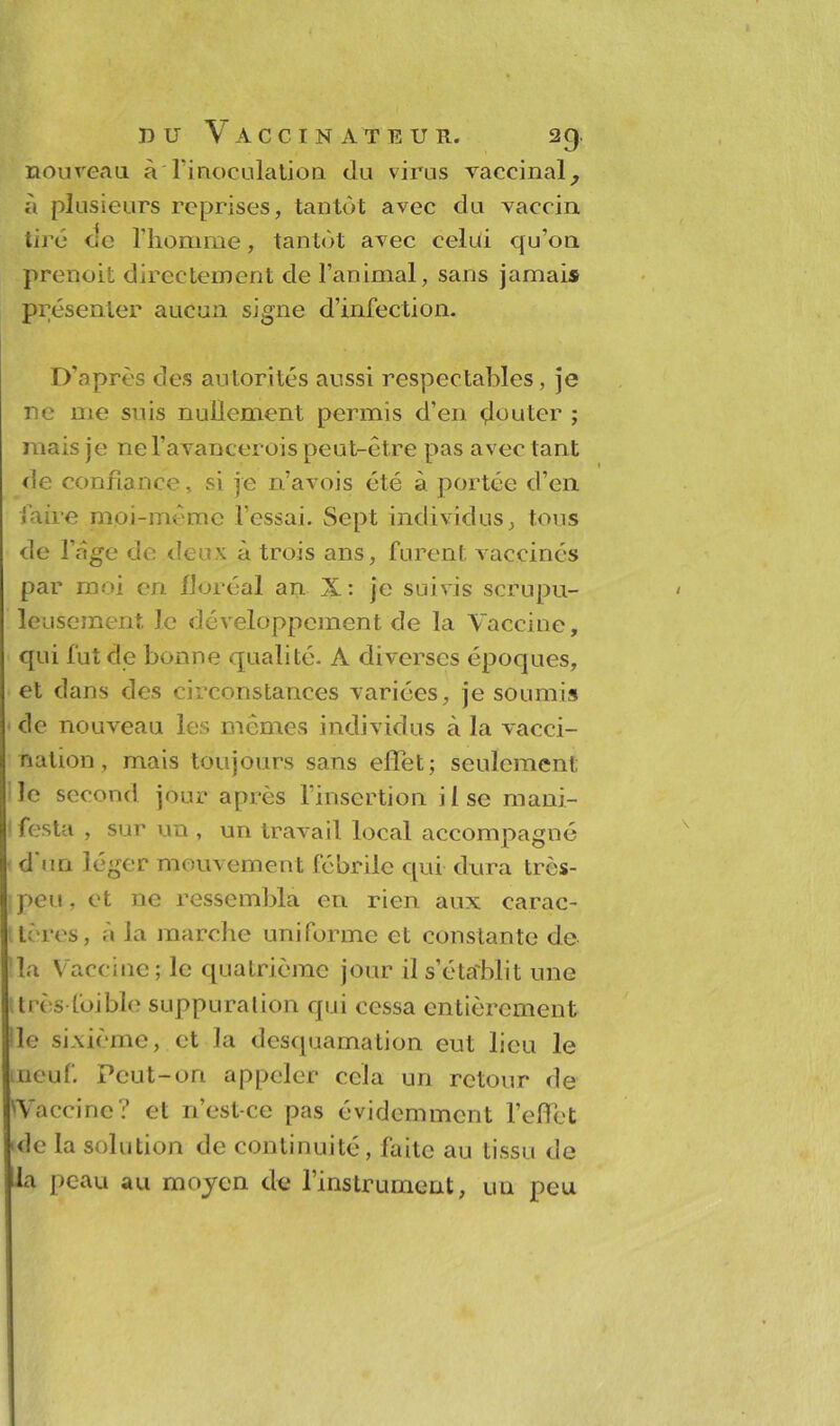 nouveau à l'inoculation du virus vaccinal, à plusieurs reprises, tantôt avec du vaccin tiré de l'homme, tantôt avec celui qu’on prenoit directement de l’animal, sans jamais présenter aucun signe d’infection. D'après des autorités aussi respectables, je ne me suis nullement permis d’en douter ; mais je nef avancerois peut-être pas avec tant de confiance, si je n’avois été à portée d’en faire moi-même fessai. Sept individus, tous de l’age de deux à trois ans, furent vaccinés par moi en floréal an X: je suivis scrupu- leusement le développement de la Vaccine, qui fut de bonne qualité. A diverses époques, et dans des circonstances variées, je soumis de nouveau les mêmes individus à la vacci- nation, mais toujours sans effet; seulement le second jour après finsertion iisc mani- festa , sur un , un travail local accompagné d un léger mouvement fébrile qui- dura tres- Ipeu, et ne ressembla en rien aux carac- tères, à la marche uniforme et constante de la Vaccine; le quatrième jour il s’établit une très-foible suppuration qui cessa entièrement le sixième, et la desquamation eut lieu le meuf. Peut-on appeler cela un retour de 'Vaccine? et n’est-ce pas évidemment l’effet ule la solution de continuité, faite au tissu de la peau au moyen de l’instrument, uu peu