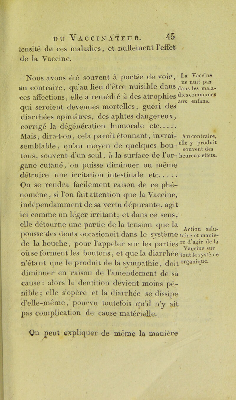 tensité de ces maladies, et nullement l’effet de la Vaccine. Nous avons été souvent à portée de voir, La Vaccine . ne nuit pas au contraire, qu’au lieu d etre nuisible dans jans jes maia_ ces affections, elle a remédié à des atrophies dies commune» qui seroient devenues mortelles, guéri des diarrhées opiniâtres, des aphtes dangereux, corrigé la dégénération humorale etc Mais, dira-t-on, cela paroît étonnant, invrai- Au contraire, semblable, qu’au moyen de quelques bou-e1^ tons, souvent d’un seul, à la surface de l’or-heureux effets, gane cutané, on puisse diminuer ou même détruire une irritation intestinale etc i On se rendra facilement raison de ce phé- nomène, si l’on fait attention que la Vaccine, indépendamment de sa vertu dépurante, agit ici comme un léger irritant; et dans ce sens, elle détourne une partie de la tension que la , . 1 1 Action salu- pousse des dents occasionoit dans le système taire et maniè- de la bouche, pour l’appeler sur les parties re d a?ir f*e la 1 t t , vaccine sur ou se lorment les boutons, et que la diarrhée tout le système n’étant que le produit de la sympathie, doitorSamcIue- diminuer en raison de l'amendement de sa cause: alors la dentition devient moins pé- nible; elle s’opère et la diarrhée se dissipe d’elle-même, pourvu toutefois qu’il n’y ait pas complication de cause matérielle. Qu peut expliquer de même la manière