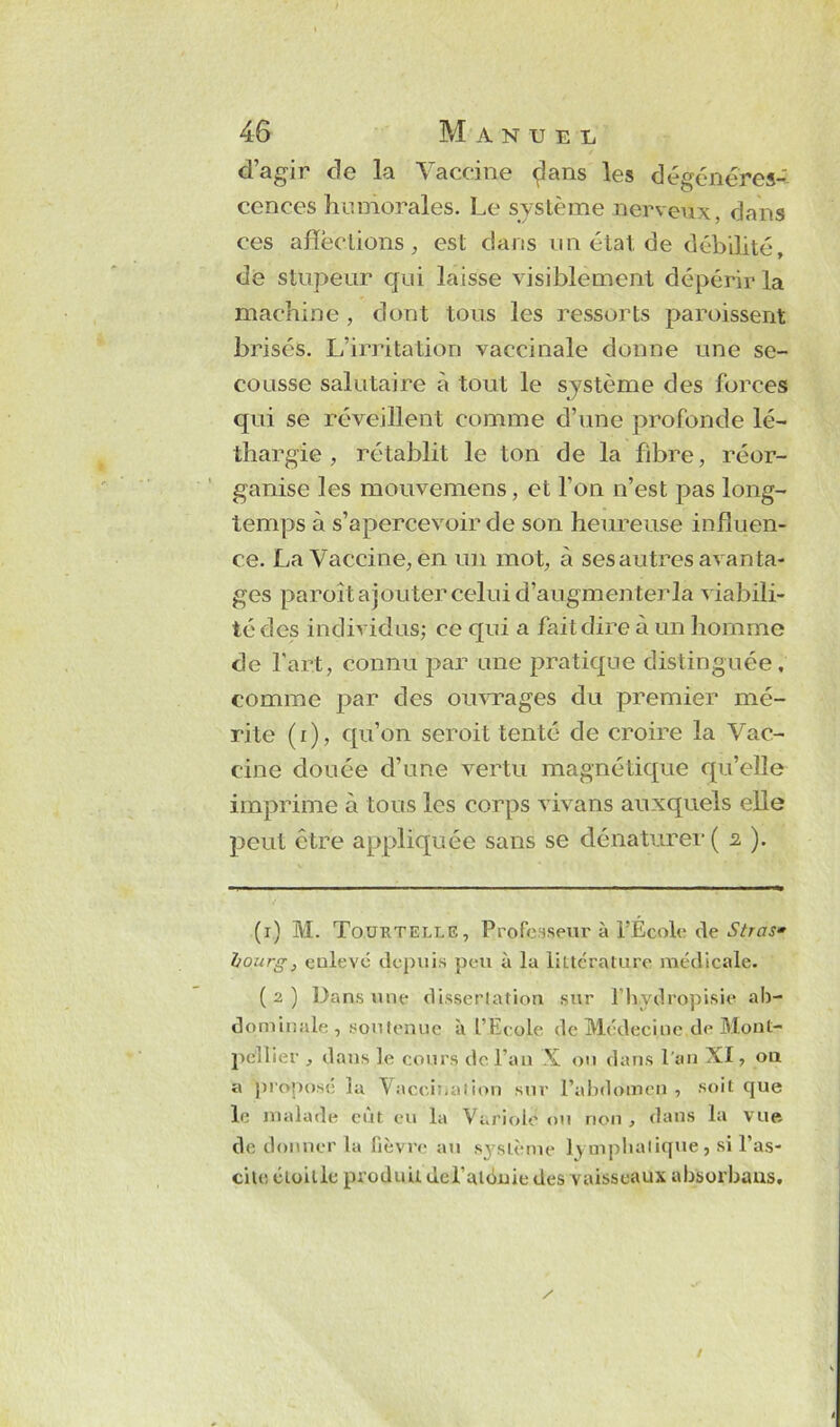 d’agir de la Vaccine «flans les dégénéres- cences humorales. Le système nerveux, dans ces affections, est dans un état de débilité, de stupeur qui laisse visiblement dépérir la machine , dont tous les ressorts paroissent brisés. L’irritation vaccinale donne une se- cousse salutaire à tout le système des forces qui se réveillent comme d’une profonde lé- thargie , rétablit le ton de la fibre, réor- ganise les mouvemens, et l'on n’est pas long- temps à s’apercevoir de son heureuse influen- ce. La Vaccine, en un mot, à ses autres avanta- ges paroît ajouter celui d’augmenterla viabili- té des individus; ce qui a fait dire à un homme de l'art, connu par une pratique distinguée, comme par des ouvrages du premier mé- rite (i), qu’on seroit tenté de croire la Vac- cine douée d’une vertu magnétique qu’elle imprime à tous les corps vivans auxquels elle peut être appliquée sans se dénaturer ( 2 ). (1) M. Tourtelle, Professeur à l’École de Stras» Ijourg, enlevé depuis peu à la littérature médicale. (2) Dans une dissertation sur fhvdropisie ab- dominale, soutenue à l’Ecole de Médecine,de Mont- pellier , dans le cours de l’an X ou dans l’an XI, 011 a proposé la Vaccination sur l’abdomen , soit que le malade eut eu la Variolé ou non , dans la vue de donner la fièvre au système J\ mpbalique, si l’as- cite éloille produit dcl alénie des vaisseaux absoi’bans.