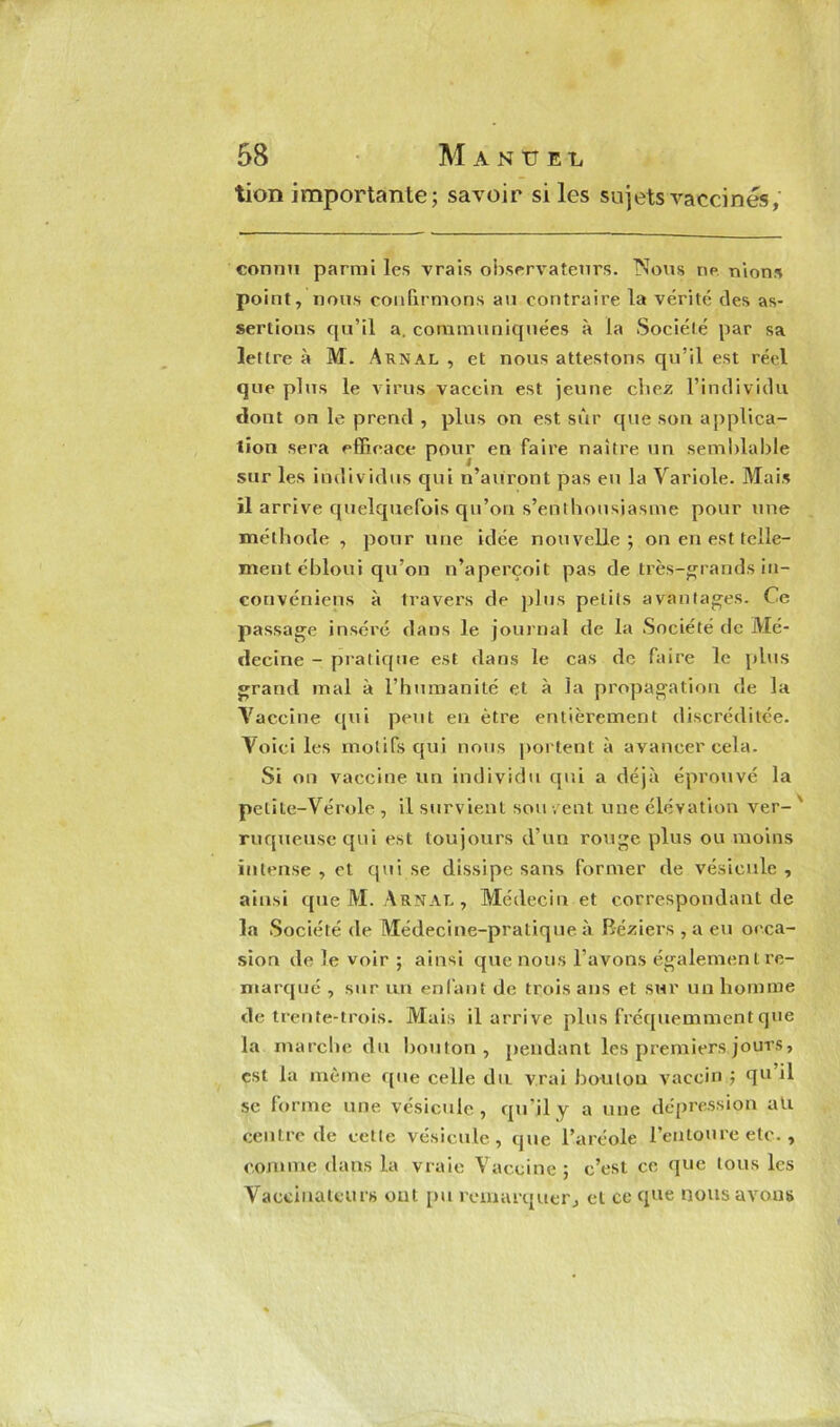 tion importante; savoir si les sujets vaccinés, connu parmi les vrais observateurs. Nous ne nions point, nous confirmons au contraire la vérité des as- sertions qu’il a. communiquées à la Société par sa lettre à M. Arnal , et nous attestons qu’il est réel que plus le virus vaccin est jeune chez l’individu dont on le prend , plus on est sur que son applica- tion sera efficace pour en faire naître un semblable sur les individus qui n’auront pas eu la Variole. Mais il arrive quelquefois qu’on s’enthousiasme pour une méthode , pour une idée nouvelle; on en est telle- ment ébloui qu’on n’aperçoit pas de très-grands in- convéniens à travers de plus petits avantages. Ce passage inséré dans le journal de la Société de Mé- decine - pratique est dans le cas de faire le plus grand mal à l’humanité et à la propagation de la Vaccine qui peut en être entièrement discréditée. Voici les motifs qui nous portent à avancer cela. Si on vaccine un individu qui a déjà éprouvé la petite-Vérole , il survient sou v ent une élévation ver- ruqueusequi est toujours d’un rouge plus ou moins intense , et qui se dissipe sans former de vésicule , ainsi que M. Arnal , Médecin et correspondant de la Société de Médecine-pratique à Béziers , a eu occa- sion de le voir ; ainsi que nous l’avons également re- marqué , sur un enfant de trois ans et sur un homme de trente-trois. Mais il arrive plus fréquemment que la marche du bouton, pendant les premiers jours, est la même que celle du vrai boulon vaccin ; qu il se forme une vésicule, qu’il y a une dépression ali centre de cette vésicule, que l’aréole l’entoure etc. , comme dans la vraie Vaccine ; c’est ce que tous les Vaccinateur» ont pu remarquer, et ce que nous avons