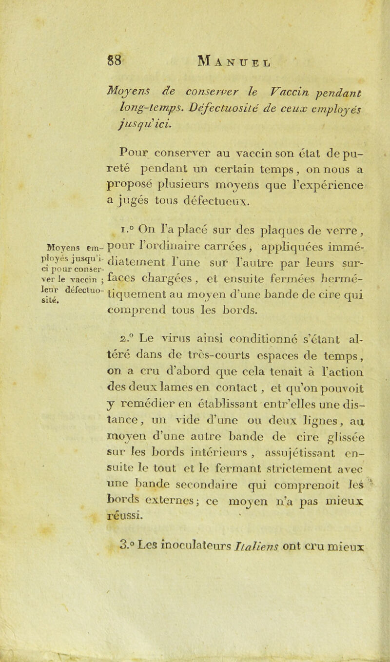 Moyens em- ployés jusqu’i- ci pour conser- ver le vaccin ; leur défectuo- sité. 88 Manuel Moyens de conserver le Vaccin pendant long-temps. Défectuosité de ceux employés jusqu ici. Pour conserver au vaccin son état de pu- reté pendant un certain temps, on nous a proposé plusieurs moyens que l’expérience a jugés tous défectueux. i.° On l’a placé sur des plaques de verre, pour l’ordinaire carrées, appliquées immé- diatement l’une sur l’autre par leurs sur- faces chargées, et ensuite fermées lienné- tiquement au moyen d’une bande de cire qui comprend tous les bords. 2.0 Le virus ainsi conditionné s’étant al- téré dans de très-courts espaces de temps, on a cru d’abord que cela tenait à l’action des deux lames en contact , et qu’on pouvoit y remédier en établissant en tr’elles une dis- tance, un vide d’une ou deux lignes, au moven d’une au Ire bande de cire glissée sur les bords intérieurs , assujettissant en- suite le tout et le fermant strictement avec une bande secondaire qui comprenoit les bords externes; ce moyen n’a pas mieux réussi. 3.° Les înoculateurs Italiens ont cru mieux