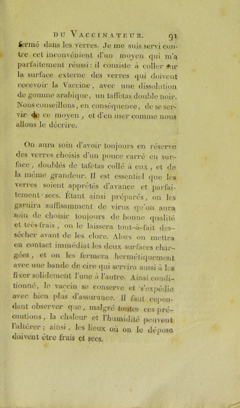 fermé dans les vèrres. Je me suis servi con- tre cet inconvénient d’un moyen qui m’a parfaitement réussi: il consiste à coller £ur la surface externe des verres qui doivent recevoir la Vaccine, avec une dissolution de gomme arabique, un taffetas double noir. Nous conseillons, en conséquence, de se ser- vir «Je ce moyen et d’en user comme nous allons le décrire. On aura soin d’avoir toujours en réserve des verres choisis d’un pouce carré en sur- face , doublés de tafetas collé à eux , et de la même grandeur. Tl est essentiel que les verres soient apprêtés d’avance et parfai- tement secs. Étant ainsi préparés, on les garnira suffisamment de virus qu’on aura soin de choisir toujours de bonne qualité et très-frais , on le laissera tout-à-fait des- sécher avant de les clore. Alors on mettra en contact immédiat les deux surfaces char- gées , et on les fermera hermétiquement avec une bande de cire qui servira aussi «à b s fixer solidement l’une à l’autre. Ainsi condi- tionné, le \aocm se conserve et s’expédie avec bien plus d’assurance. Il faut cepen- dant observer que, malgré toutes ces pré- cautions, la chaleur et l’humidité peuvent l’altérer ,• ainsi, les lieux oh on le dépose doivent être frais et secs.