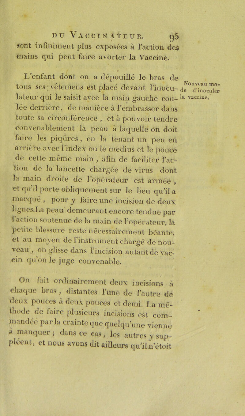 sont infiniment pins exposées à l’action des mains qui peut faire avorter la Vaccine. L’enfant dont on a dépouillé le bras de tous ses vêtemens est placé devant l’inocu- lateur qui le saisit avec la main gauche cou- lée derrière, de manière à l’embrasser dans toute sa circonférence , et à pouvoir tendre convenablement la peau à laquelle on doit faire les piqûres, en la tenant un peu en arrière avec l'index ou le médius et le pouce de cette même main , afin de faciliter l’ac- tion de la lancette chargée de virus dont la main droite de 1 opérateur est armée , et qu’il porte obliquement sur le lieu qu’il a mai qué , pour y làire une incision de deux lignes.La peau demeurant encore tendue par 1 action soutenue de la main de l’opérateur, la petite blessure reste nécessairement béante, et au moyen de 1 instrument chargé de nou- veau , on glisse dans 1 incision autant de vac- cin qu’on le juge convenable. On fait ordinairement deux incisions è. chaque bras , distantes l’une de l’autre de deux pouces à deux pouces et demi. La mé- thode de faire plusieurs incisions est com- mandée parla crainte que quelqu’une vienne à manquer; dans ce cas, les autres y sup- pléent, et nous avons dit ailleurs qu’iln’étoit Nouveau mo- de d’inoculep la vaccine.