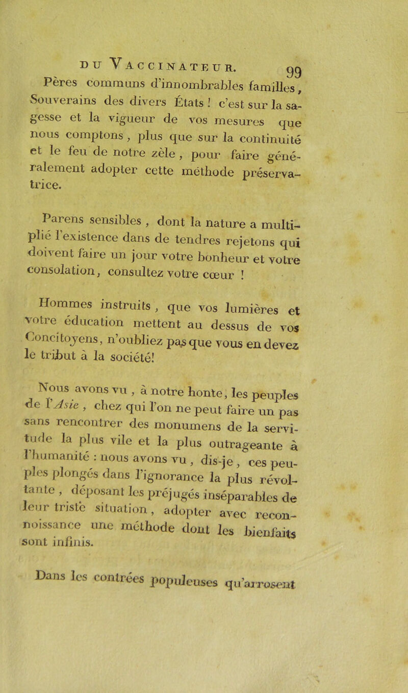 Pères communs d’innombrables familles. Souverains des divers États ! c’est, sur la sa- gesse et la vigueur de vos mesures que nous comptons , plus que sur la continuité et le feu de notre zèle , pour faire géné- ralement adopter cette méthode préserva- trice. Parens sensibles , dont la nature a multi- plié 1 existence dans de tendres rejetons qui doivent faire un jour votre bonheur et votre consolation, consultez votre cœur ! Hommes instruits , que vos lumières et votre éducation mettent au dessus de vos Concitoyens, n’oubliez parque vous en devez le tribut à la société! Nous avons vu , à notre honte, les peuples de 1 Asie , chez qui l’on ne peut faire un pas sans rencontrer des monumens de la servi- tu.le la plus vile et la plus outrageante à l’humanité : nous avons vu , dis-je , ces peu- ples plonges dans l’ignorance la plus révol- tante , déposant les préjugés inséparables de leur triste situation, adopter avec recon- noissance une méthode dont les bienfaits sont infinis. Dans les contrées populeuses qu’arrosent