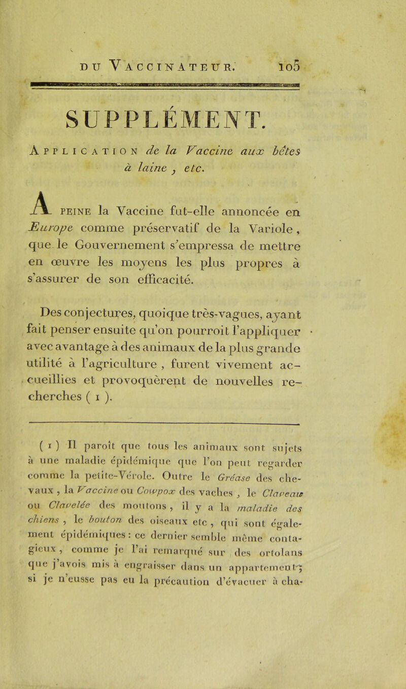 SUPPLEMENT. Application de la Vaccine aux bêtes à laine , etc. .A- peine la Vaccine fut-elle annoncée en Europe comme préservatif de la Variole , que le Gouvernement s'empressa de mettre en œuvre les moyens les plus propres à s’assurer de son efficacité. Des conjectures, quoique très-vagues, ayant fait penser ensuite qu’on pourroit l’appliquer avec avantage à des animaux de la plus grande utilité à l’agriculture , furent vivement ac- cueillies et provoquèrent de nouvelles re- cherches ( i ). ( i ) Il paroît que tous les animaux sont sujets à une maladie épidémique que l’on peut regarder comme la petite—Vérole. Outre le Grécisc des elle- vaux , la Vaccine on Cowpox des vaches , le Claveau ou Clavelée des moutons, il y a la maladie des chiens , le bouton des oiseaux etc, qui sont égale- ment épidémiques: ce dernier semble même conta- gieux , comme je 1 ai remarqué sur des ortolans que j avois mis à engraisser dans un appartement'; si je n eusse pas eu la précaution d’évacuer à cha-