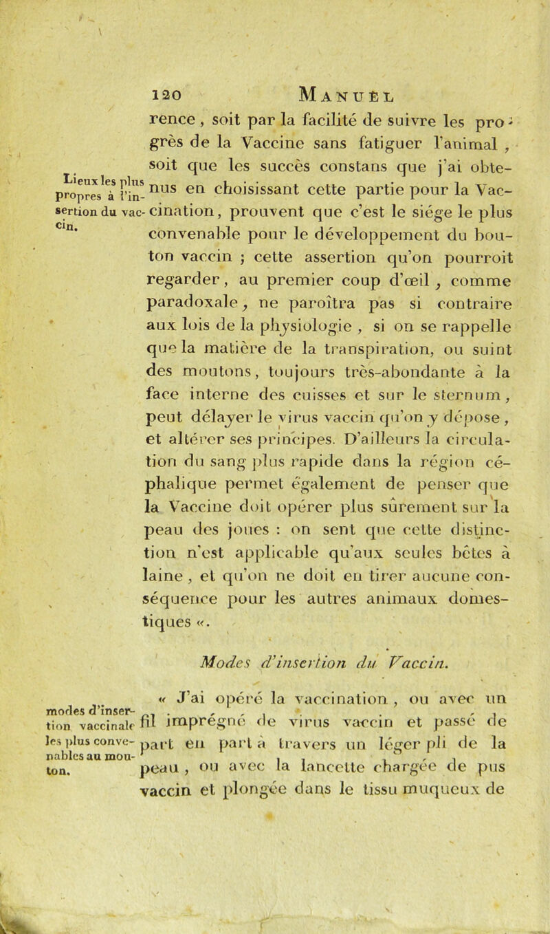 rence , soit par la facilité de suivre les proJ grès de la Vaccine sans fatiguer ranimai , soit que les succès constans que j’ai obte- propres^à l’in-nus en choisissant cette partie pour la Vac- sertion du vac-cination, prouvent que c’est le siège le plus convenable pour le développement du bou- ton vaccin ; cette assertion qu’on pourroit regarder, au premier coup d’œil , comme paradoxale, ne paroîtra pas si contraire aux lois de la physiologie , si on se rappelle que la matière de la transpiration, ou suint des moutons, toujours très-abondante à la face interne des cuisses et sur le sternum, peut délayer le virus vaccin qu’on y dépose , et altérer ses principes. D’ailleurs la circula- tion du sang plus rapide dans la région cé- phalique permet également de penser que la V accine doit opérer plus sûrement sur la peau des joues : on sent que cette distinc- tion n'est applicable qu'aux seules bêtes à laine , et qu’on ne doit en tirer aucune con- séquence pour les autres animaux domes- tiques «. \| * ‘ 4 Modes d'insertion du Vaccin. « J’ai opéré la vaccination , ou avec un modes d’inser- , . „ , . » . , , tion vaccinale ni jmpregne ne virus vaccin et passe de les]>lusconve-pa|.[; en parla travers un léger pli de la ton. peau , ou avec la lancette chargée de pus vaccin et plongée dans le tissu muqueux de