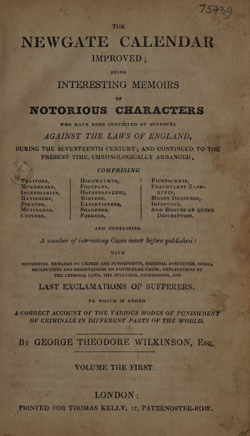 d Eis P Pad oe rite Melt | via ; eee 7 ; ey P| “ Ae . . a 7 ‘ : Ani t % # ‘ x ag Mg inh at ; j ; Danae ff oa i THE NEWGATE CALEN DAR IMPROVED ; BEING INTERESTING MEMOIRS oF NOTORIOUS CHARACTERS — 6 WHO HAVE BEEN CONVICTED OF OFFENCES AGAINST THE LAWS OF ENGLAND, DURING THE SEVENTEENTH CENTURY; AND CONTINUED TO THE: a PRESENT TIME, CHRONOLOGICALLY ARRANGED, ee G,* | = We ae COMPRISING Mga trons, HiGHwaYMEN, | PiIcKPocKETs, “Mourperers, FooTpans, | FRaupULENT BAnkKs INCENDIARIES, HoUSEBREA KERS, RUPTS, Ra VISHERS, RIorers, ; Money Droprers, PIRATES, EXTORTIONERS, ImPosTors, MUTINEERS, SHARPERS, AnD RoGUES OF BYReY CoINERS, FoRGERS, DESCRIPTION, AND CONTAINING A number of interesting Cases never before publishea ? WiTH OCCASIONAL REMARKS ON CRIMES AND PUNISHMENTS, ORIGINAL ANECDOTES, MORAS REFLECTIONS AND OBSERVATIONS ON PARTICULAR CASES; EXPLANATIONS OF — THE CRIMINAL LAWS, THE SPEECHES, CONFESSIONS, AND LAST EXCLAMATIONS OF SUFFERERS. TO WHICH IS ADDED 4 CORRECT ACCOUNT OF THE VARIOUS MODES OF PUNISH nee OF CRIMINALS IN DIFFERENT PARTS OF THE WORLD. - Bi GEORGE THEODORE WILKINSON, Ese ‘ 35 a VOLUME THE FIRST, fe LONDON: a PRINTED FOR THOMAS KELLY, 17, PATERNOSTER-ROW.