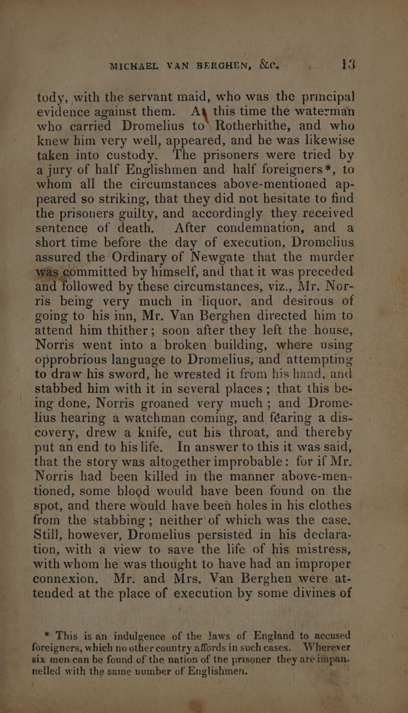 tody, with the servant maid, who was the principal evidence against them. ah this time the waterman who carried Dromelius to\ Rotherhithe, and who knew him very well, appeared, and he was likewise taken into custody. The prisoners were tried by a jury of half Englishmen and half foreigners*, to whom all the circumstances above-mentioned ap- peared so striking, that they did not hesitate to find the prisoners guilty, and accordingly they received sentence of death. After condemnation, and a short time before the day of execution, Dromclius assured the Ordinary of Newgate that the murder vas committed by himself, and that it was preceded ris being very much in ‘liquor, and desirous of going to his inn, Mr. Van Berghen directed him to attend him thither ; soon after they left the house, Norris went into a broken building, where using opprobrious language to Dromelius, and attempting to draw his sword, he wrested it from his hand, and stabbed him with it in several places; that this be- lius hearing a watchman coming, and féaring a dis- covery, drew a knife, cut his throat, and thereby put an end to hislife. In answer to this it was said, that the story was altogether improbable: for if Mr. Norris had been killed in the manner above-men- tioned, some blood would have been found on the spot, and there would have been holes in his clothes from the stabbing; neither of which was the case. Stil, however, Dromelius persisted in his declara- tion, with a view to save the life of his mistress, with whom he was thought to have had an improper connexion. Mr. and Mrs. Van Berghen were at- tended at the place of execution by some divines of * This is an indulgence of the !aws of England to accused foreigners, which no other country affords in such cases. Wherever six men can be found of the nation of the prisoner they are sic gear nelled with the saine number of aoc ees Ses %