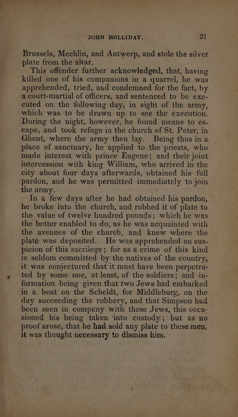 Brussels, Mechlin, and Antwerp, and stole the silver plate from the altar. This offender further acknowledged, that, having killed one of his companions in a quarrel, he was apprehended, tried, and condemned for the fact, by a court-martial of officers, and sentenced to be exe- cuted on the following day, in sight of the army, which was to be drawn up to see the execution. During the night, however, he found means to es- eape, and took refuge in the church of St. Peter, in Ghent, where the army then lay. Being thus in a place of sanctuary, he applied to the priests, who made interest with prince Eugene; and their joint intercession with king William, who arrived in the city about four days afterwards, obtained his full the army. ; In a few days after he had obtained his pardon, he broke into the church, and robbed it of plate to the value of twelve hundred pounds; which he was the better enabled to do, as he was acquainted with plate was deposited. He was apprehended on sus- picion of this sacrilege; for as a crime of this kind is seldom committed by the natives of the country, it was conjectured that it must have been perpetra- ted by some one, at least, of the soldiers; and in- formation being given that two Jews had embarked in a boat on the Scheldt, for Middleburg, on the day succeeding the robbery, and that Simpson had been seen in company with these Jews, this occa- sioned his being taken ‘into custody; but as na proof arose, that he had sold any plate to these men, it was thought necessary to dismiss him.