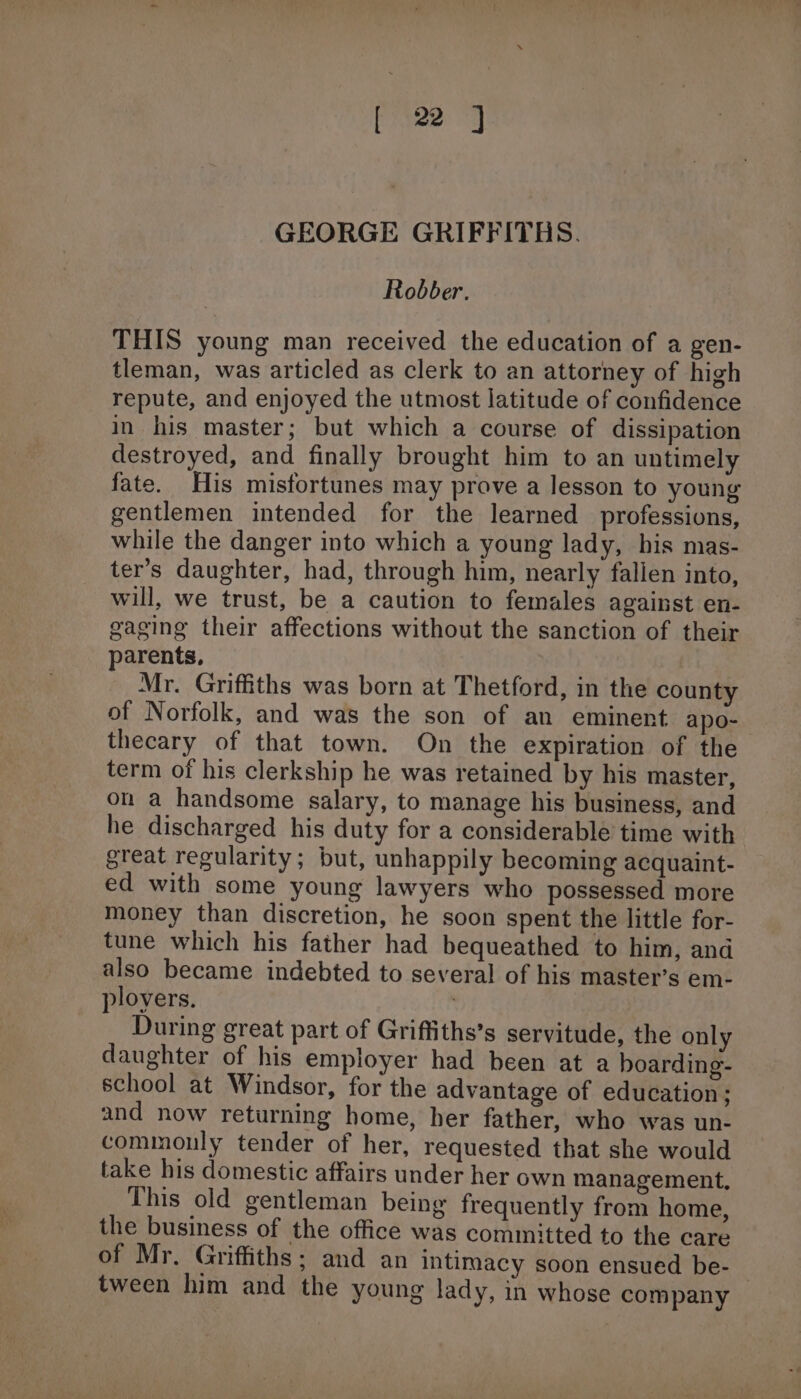 GEORGE GRIFFITHS. Robber. THIS young man received the education of a gen- tleman, was articled as clerk to an attorney of high repute, and enjoyed the utmost latitude of confidence in his master; but which a course of dissipation destroyed, and finally brought him to an untimely fate. His misfortunes may prove a lesson to young gentlemen intended for the learned professions, while the danger into which a young lady, his mas- ter’s daughter, had, through him, nearly fallen into, will, we trust, be a caution to females against en- gaging their affections without the sanction of their parents, Mr. Griffiths was born at Thetford, in the county of Norfolk, and was the son of an eminent apo- thecary of that town. On the expiration of the term of his clerkship he was retained by his master, on a handsome salary, to manage his business, and he discharged his duty for a considerable time with great regularity; but, unhappily becoming acquaint- ed with some young lawyers who possessed more money than discretion, he soon spent the little for- tune which his father had bequeathed to him, and also became indebted to several of his master’s em- ployers. | During great part of Griffiths’s servitude, the only daughter of his employer had been at a boarding- school at Windsor, for the advantage of education; and now returning home, her father, who was un- commonly tender of her, requested that she would take his domestic affairs under her own management, This old gentleman being frequently from home, the business of the office was committed to the care of Mr. Griffiths; and an intimacy soon ensued be- — tween him and the young lady, in whose company