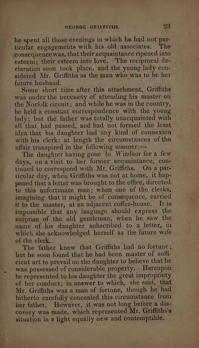 ~ ee ticular engagements with his old associates. The consequence was, that their acquaintance ripened into esteem; their esteem into love. The reciprocal de- sidered Mr. Griffiths as the man who was to be her future husband. Some short time after this attachment, Griffiths was under the necessity of attending his master on the Norfolk circuit; and while he was in the country, he held a constant correspondence with the young all that had passed, and had not formed the least idea that his daughter had any kind of connexion with his clerk: at length the circumstances of the affair transpired in the following manner:— The daughter having gone to Windsor fora few days, ona visit to her former acquaintance, con- tinued to correspond with Mr. Griffiths. On a par- ticular day, when Griffiths was not at home, it hap- pened that a letter was brought to the office, directed to this unfortunate man; when one of the clerks, it to the master, at an adjacent coffee-house. It is impossible that any language should express the surprise of the old gentleman, when he saw the name of his daughter subscribed to a letter, in which she acknowledged herself as the future wife of the clerk. The father knew that Griffiths had no fortune; but he soon found that he had been master of suffi. cient art to prevail on the daughter to believe that he was possessed of considerable property. Hereupon he represented to his daughter the great impropriety of her conduct; in answer to which, she said, that Mr. Griffiths was a man of fortune, though he had hitherto carefully concealed this circumstance from her father. However, it was not long before a dis- covery was made, which represented Mr. Griffiths’s situation in a light equally new and contemptible.