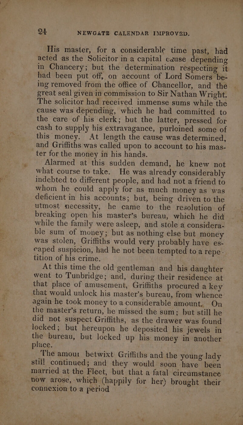 Tis master, for a considerable time past, had acted as the Solicitor in a capital cause depending in Chancery; but the determination respecting it had been put off, on account of Lord Somers be- ing removed from the office of Chancellor, and the | great seal given in commission to Sir Nathan Wright. The solicitor had received immense sums while the cause was depending, which he had committed to the care of his clerk; but the latter, pressed for cash to supply his extravagance, purleined some of this money. At length the cause was determined, and Griffiths was called upon to account to his mas- ter for the money in his hands. | , Alarmed at this sudden demand, he knew not what course to take. He was already considerably indebted to different people, and had not a friend to whom he could apply for as much money as was deficient in his accounts; but, being driven to the utmost necessity, he came to the resolution of breaking open his master’s bureau, which he did while the family were asleep, and stole a considera- ble sum of money; but as nothing else but money was stolen, Griffiths would very probably have es- caped suspicion, had he not been tempted toa repe- tition of his crime. At this time the old gentleman and his daughter went to Tunbridge; and, during their residence at that place of amusement, Griffiths procured a key that would unlock his master’s bureau, from whence again he took money to a considerable amount. On the master’s return, he missed the sum; but still he did not suspect Griffiths, as the drawer was found locked; but hereupon he deposited his jewels in the bureau, but locked up his money in another place. The amour betwixt Griffiths and the young lady still continued; and they would soon have been married at the Fleet, but that a fatal circamstance how arose, which (happily for her) brought their connexion to a period