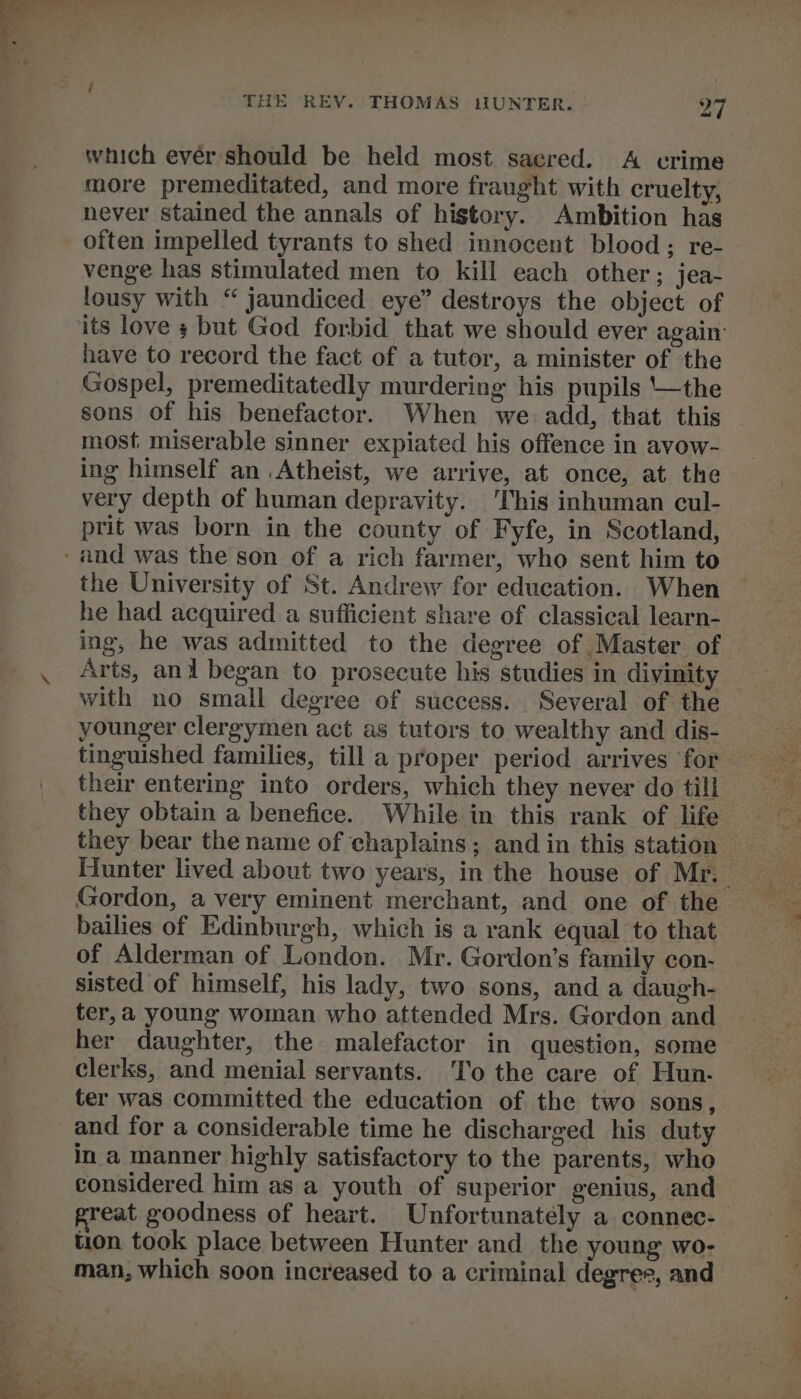 which ever should be held most sacred. &lt;A crime more premeditated, and more fraught with cruelty, never stained the annals of history. Ambition has often impelled tyrants to shed innocent blood; re- venge has stimulated men to kill each other; jea- lousy with “ jaundiced eye” destroys the object of have to record the fact of a tutor, a minister of the Gospel, premeditatedly murdering his pupils the sons of his benefactor. When we. add, that this most miserable sinner expiated his offence in avow- ing himself an .Atheist, we arrive, at once, at the very depth of human depravity. This inhuman cul- prit was born in the county of Fyfe, in Scotland, the University of St. Andrew for education. When he had acquired a sufficient share of classical learn- ing, he was admitted to the degree of Master of with no small degree of success. Several of the younger clergymen act as tutors to wealthy and dis- tinguished families, till a proper period arrives for their entering into orders, which they never do till they obtain a benefice. While in this rank of life Gordon, a very eminent merchant, and one of the bailies of Edinburgh, which is a rank equal to that of Alderman of London. Mr. Gordon’s family con- sisted of himself, his lady, two sons, and a daugh- ter,a young woman who attended Mrs. Gordon and her daughter, the malefactor in question, some clerks, and menial servants. ‘To the care of Hun. ter was committed the education of the two sons, and for a considerable time he discharged his duty in a manner highly satisfactory to the parents, who considered him as a youth of superior genius, and reat goodness of heart. Unfortunately a connec- tion took place between Hunter and the young wo- man, which soon increased to a criminal degree, and