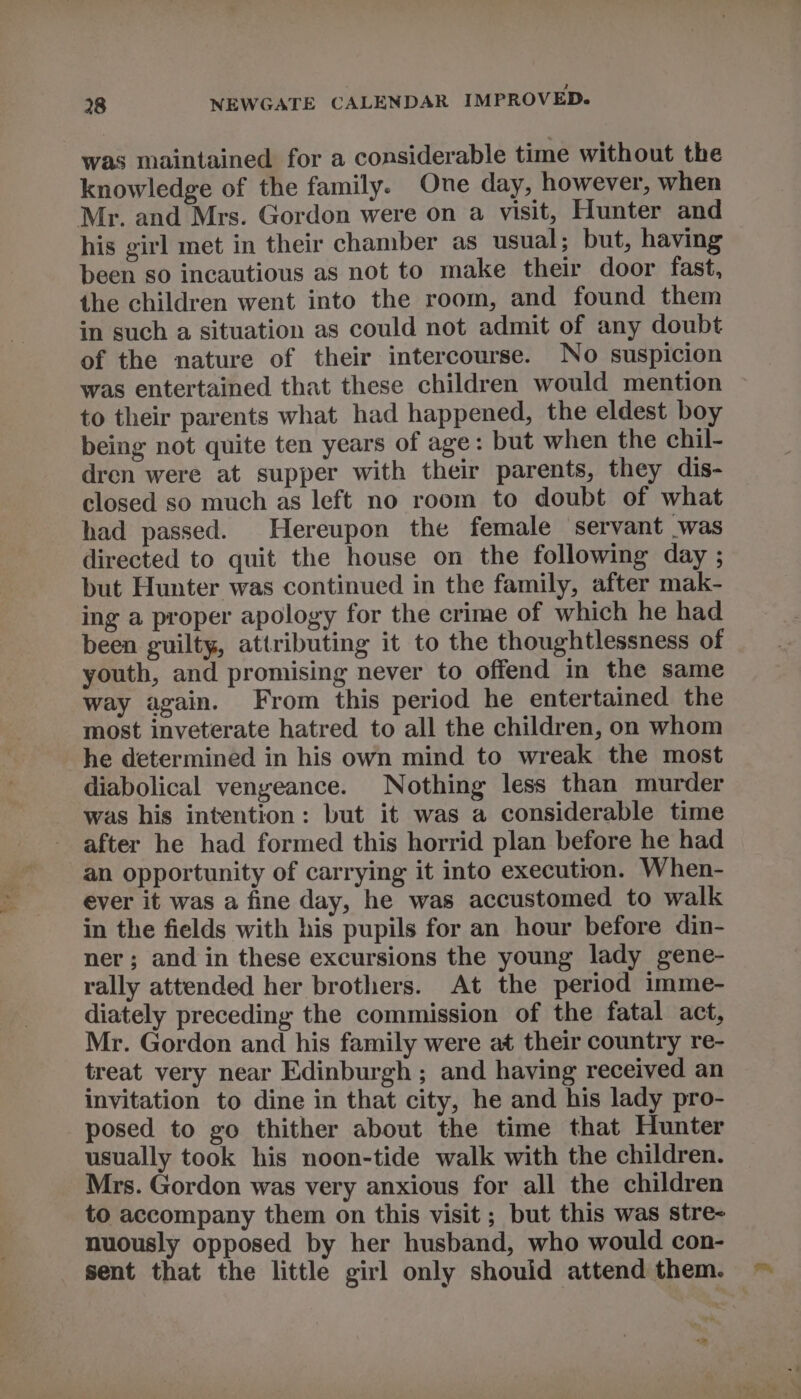 28 NEWGATE CALENDAR IMPROVED. was maintained for a considerable time without the knowledge of the family. One day, however, when Mr. and Mrs. Gordon were on a visit, Hunter and his girl met in their chamber as usual; but, having been so incautious as not to make their door fast, the children went into the room, and found them in such a situation as could not admit of any doubt of the nature of their intercourse. No suspicion was entertained that these children would mention to their parents what had happened, the eldest boy being not quite ten years of age: but when the chil- dren were at supper with their parents, they dis- closed so much as left no room to doubt of what had passed. Hereupon the female servant was directed to quit the house on the following day ; but Hunter was continued in the family, after mak- ing a proper apology for the crime of which he had been guilty, attributing it to the thoughtlessness of youth, and promising never to offend in the same way again. From this period he entertained the most inveterate hatred to all the children, on whom he determined in his own mind to wreak the most diabolical vengeance. Nothing less than murder was his intention: but it was a considerable time after he had formed this horrid plan before he had an opportunity of carrying it into execution. When- ever it was a fine day, he was accustomed to walk in the fields with his pupils for an hour before din- ner; and in these excursions the young lady gene- rally attended her brothers. At the period imme- diately preceding the commission of the fatal act, Mr. Gordon and his family were at their country re- treat very near Edinburgh ; and having received an invitation to dine in that city, he and his lady pro- posed to go thither about the time that Hunter usually took his noon-tide walk with the children. Mrs. Gordon was very anxious for all the children to accompany them on this visit ; but this was stre- nuously opposed by her husband, who would con- sent that the little girl only should attend them.