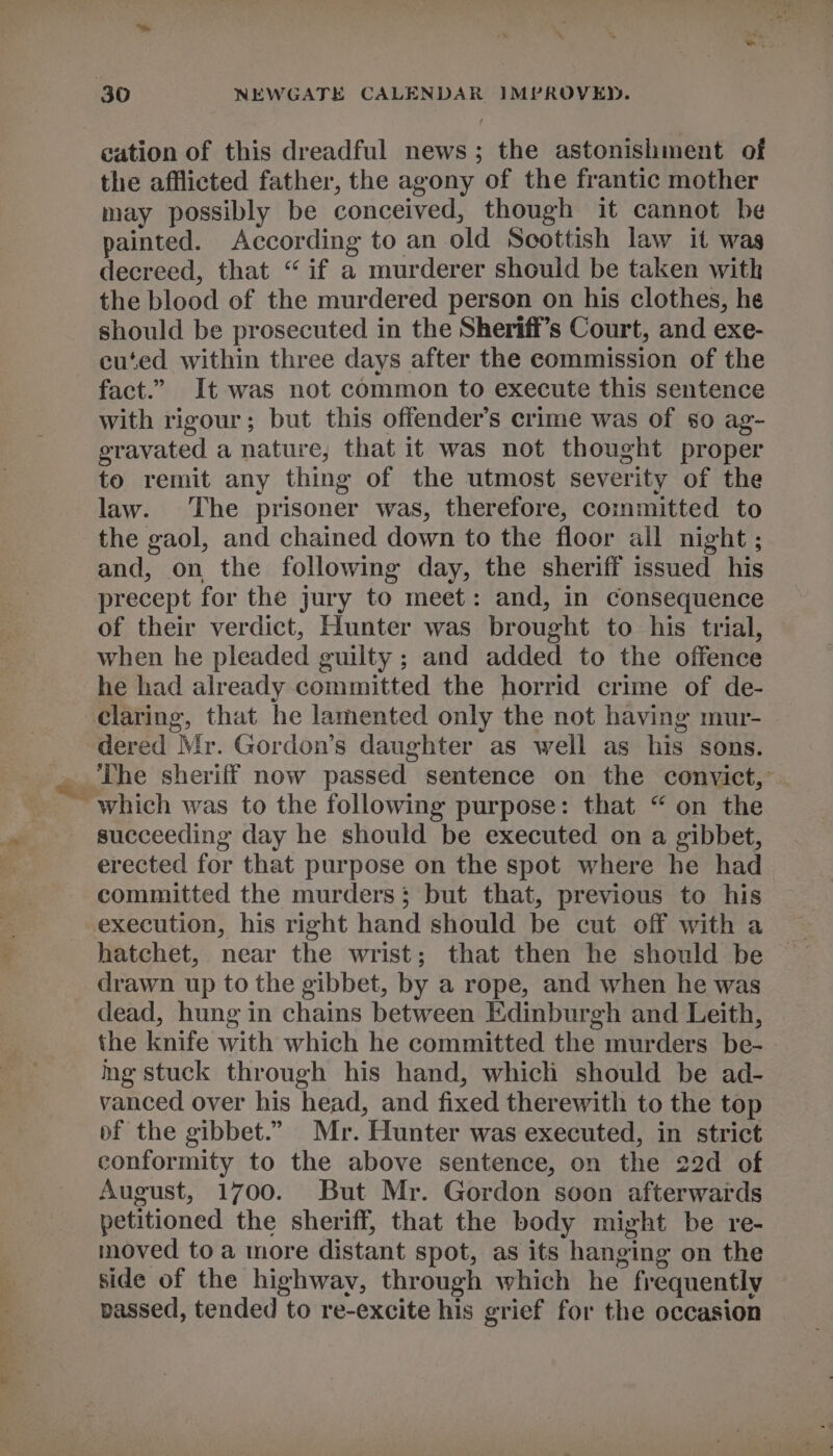 30 NEWGATE CALENDAR IMPROVED. eation of this dreadful news; the astonishment of the afflicted father, the agony of the frantic mother may possibly be conceived, though it cannot be painted. According to an old Scottish law it was decreed, that “ if a murderer should be taken with the blood of the murdered person on his clothes, he should be prosecuted in the Sheriff’s Court, and exe- cu‘ed within three days after the commission of the fact.” It was not common to execute this sentence with rigour; but this offender's crime was of so ag- gravated a nature, that it was not thought proper to remit any thing of the utmost severity of the law. The prisoner was, therefore, committed to the gaol, and chained down to the floor all night ; and, on the following day, the sheriff issued his precept for the jury to meet: and, in consequence of their verdict, Hunter was brought to his trial, when he pleaded guilty ; and added to the offence he had already committed the horrid crime of de- claring, that he lamented only the not having mur- dered Mr. Gordon’s daughter as well as his sons. The sheriff now passed sentence on the convict,° which was to the following purpose: that “ on the succeeding day he should be executed on a gibbet, erected for that purpose on the spot where he had committed the murders; but that, previous to his execution, his right hand should be cut off with a hatchet, near the wrist; that then he should be drawn up to the gibbet, by a rope, and when he was dead, hung in chains between Edinburgh and Leith, the knife with which he committed the murders be- ng stuck through his hand, which should be ad- vanced over his head, and fixed therewith to the top of the gibbet.” Mr. Hunter was executed, in strict conformity to the above sentence, on the 22d of August, 1700. But Mr. Gordon soon afterwards petitioned the sheriff, that the body might be re- moved toa more distant spot, as its hanging on the side of the highway, through which he frequently passed, tended to re-excite his grief for the occasion