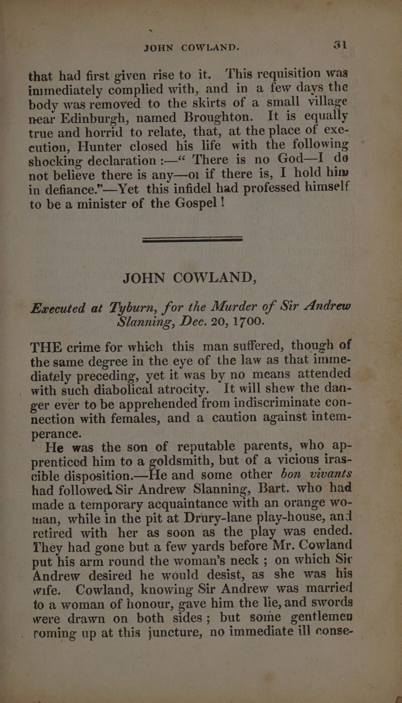 om: JOHN COWLAND. al that had first given rise to it. This requisition was inimediately complied with, and in a few days the body was removed to the skirts of a small village near Edinburgh, named Broughton. It is equally true and horrid to relate, that, at the place of exe- eution, Hunter closed his life with the following shocking declaration :—“ There is no God—I do not believe there is any—or if there is, I hold him in defiance.”—Yet this infidel had professed himself to be a minister of the Gospel ! JOHN COWLAND, Executed at Tyburn, for the Murder of Sir Andrew Slanning, Dec. 20, 1700. THE crime for which this man suffered, though of the same degree in the eye of the law as that imme-_ diately preceding, yet it was by no means attended ger ever to be apprehended from indiscriminate con- nection with females, and a caution against intem- He was the son of reputable parents, who ap- prenticed him to a goldsmith, but of a vicious iras- cible disposition—He and some other Jon vivants had followed Sir Andrew Slanning, Bart. who had_ made a temporary acquaintance with an orange wo- man, while in the pit at Drury-lane play-house, and retired with her as soon as the play was ended. They had gone but a few yards before Mr. Cowland put his arm round the woman’s neck ; on which Sir Andrew desired he would desist, as she was his wife. Cowland, knowing Sir Andrew was married to a woman of honour, gave him the lie, and swords were drawn on both sides; but some gentlemen