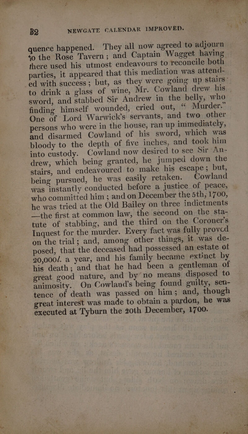 quence happened. ‘They all now agreed to adjourn so the Rose Tavern; and Captain Wagget having there used his utmost endeavours to reconcile both parties, it appeared that this mediation was attend- sword, and stabbed Sir Andrew in the belly, who finding himself wounded, cried out, “ Murder.” One of Lord Warwick's servants, and two other persons who were in the house, ran up immediately, and disarmed Cowland of his sword, which was bloody to the depth of five inches, and took him into custody. Cowland now desired to see Sir An- drew, which being granted, he jumped down the stairs, and endeavoured to make his escape; but, being pursued, he was easily retaken. Cowland was instantly conducted before a justice of peace, who committed him ; and on December the 5th, 1700, he was tried at the Old Bailey on three indictments the first at common law, the second on the sta- tute of stabbing, and the third on the Coroner's on the trial; and, among other things, it was de- posed, that the deceased had possessed an estate of 20,000. a year, and his family became extinct by his death; and that he had been a gentleman of ereat good nature, and by no means disposed to animosity. On Cowland’s being found guilty, sen- tence of death was passed on him; and, though great interest was made to obtain a pardon, he was executed at Tyburn the 20th December, 1700.