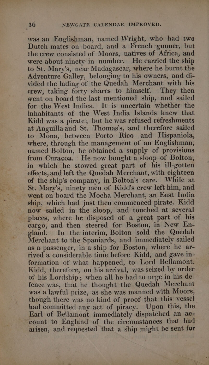 was an Englishman, named Wright, who had two Dutch mates on board, and a French ‘gunner, but the crew consisted of Moors, natives of Africa, and were about ninety in number. He carried the ship to St. Mary’s, near Madagascar, where he burnt the Adventure Galley, belonging to his owners, and di- vided the lading of the Quedah Merchant with his crew, taking forty shares to himself. They then went on board the last mentioned ship, and sailed for the West Indies. It is uncertain whether the inhabitants of the West India Islands knew that Kidd was a pirate; but he was refused refreshments at Anguillaand St. Thomas’s, and therefore sailed to Mona, between Porto Rico and Hispaniola, where, through the management of an Englishman, named Bolton, he obtained a supply of provisions from Curagoa. He now bought a sloop of Bolton, in which he stowed great part of his ill-gotten effects, and left the Quedah Merchant, with eighteen of the ship’s company, in Bolton’s care. While at St. Mary’s, ninety men of Kidd’s crew left him, and went on board the Mocha Merchant, an East India ship, which had just then commenced pirate. Kidd now sailed in the sloop, and touched at several cargo, and then steered for Boston, in New En- Merchant to the Spaniards, and immediately sailed as a passenger, in a ship for Boston, where he ar- rived a considerable time before Kidd, and gave in- Kidd, therefore, on his arrival, was seized by order of his Lordship; when all he had to urge in his de fence was, that he thought the Quedah Merchant was a lawful prize, as she was manned with Moors, though there was no kind of proof that this vessel had committed any act of piracy. Upon this, the Earl of Bellamont immediately dispatched an ac-