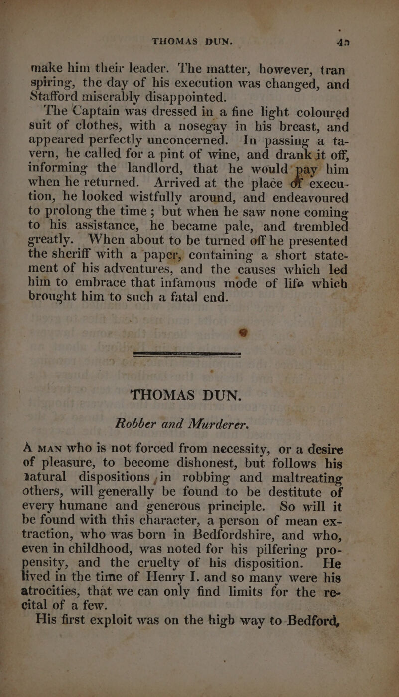 THOMAS DUN. An make him their leader. The matter, however, tran spiring, the day of his execution was changed, and Stafford miserably disappointed. The Captain was dressed in a fine light coloured suit of clothes, with a nosegay in his breast, and appeared perfectly unconcerned. In passing a ta- vern, he called for a pint of wine, and drank it off, informing the landlord, that he would’ pay him when he returned. Arrived at the place &amp; execu- tion, he looked wistfully around, and endeavoured to prolong the time ; but when he saw none coming to his assistance, he became pale, and trembled greatly. When about to be turned off he presented the sheriff with a paper, containing a short state- ment of his adventures, and the causes which led him to embrace that infamous mode of life which — brought him to such a fatal end. = Md 6 THOMAS DUN. Robber and Murderer. A man who is not forced from necessity, or a desire of pleasure, to become dishonest, but follows his aatural dispositions ,in robbing and maltreating others, will generally be found to be destitute of every humane and generous principle. So will it be found with this character, a person of mean ex- traction, who was born in Bedfordshire, and who, even in childhood, was noted for his pilfering pro- pensity, and the cruelty of his disposition. He lived in the time of Henry I. and so many were his atrocities, that we can only find limits for the re- cital of a few. ; His first exploit was on the higb way to Bedford,