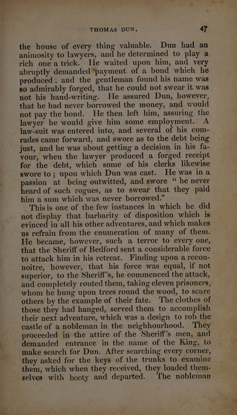 ea the house of every thing valuable. Dun had an animosity to lawyers, and he determined to play a rich one a trick. He waited upon him, and very abruptly demanded “payment of a bond which he produced ; and the gentleman found his name was so admirably forged, that he could not swear it. was not his hand-writing. He assured Dun, however, that he had never borrowed the money, and would not pay the bond. He then left him, assuring the lawyer he would give him some employment. A rades came forward, and swore as to the debt being just, and he was about getting a decision in his fa- vour, when the lawyer produced a forged receipt for the debt, which some of his clerks likewise swore to; upon which Dun was cast. He was ina passion at being outwitted, and swore “ he never heard of such rogues, as to swear that they paid him a sum which was never borrowed.” This is one of the few instances in which he did not display that barbarity of disposition which is_ evinced in all his other adventures, and which makes us refrain from the enumeration of many of them. He became, however, such a terror to every one, that the Sheriff of Bedford sent a considerable force to attack him in his retreat. Finding upon a recon- noitre, however, that his force was equal, if not superior, to the Sheriff’s, he commenced the attack, and completely routed them, taking eleven prisoners, whom he hung upon trees round the wood, to scare others by the example of their fate. The clothes of © those they had hanged, served them to accomplish their next adventure, which was a design to rob the castle of a nobleman in the neighhourhood. They proceeded in the attire of the Sheriff’s men, and demanded entrance in the name of the King, to make search for Dun. After searching every corner, they asked for the keys of the trunks to examine them, which when they received, they loaded them- selves with booty and departed. The nobleman