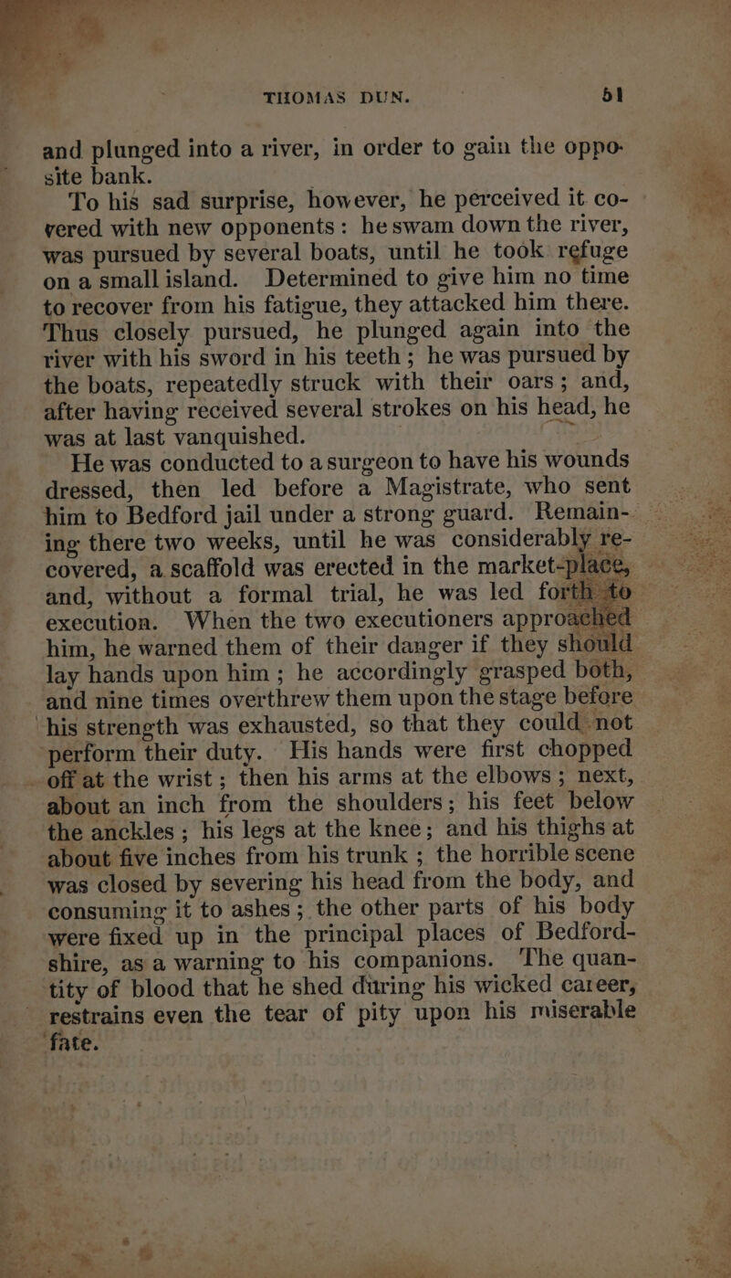 and plunged into a river, in order to gain the oppo- site bank. | To his sad surprise, however, he perceived it. co- vered with new opponents: heswam down the river, was pursued by several boats, until he took refuge onasmallisland. Determined to give him no time to recover from his fatigue, they attacked him there. Thus closely pursued, he plunged again into the river with his sword in his teeth ; he was pursued by the boats, repeatedly struck with their oars; and, after having received several strokes on his head, he was at last vanquished. : is He was conducted to asurgeon to have his wounds dressed, then led before a Magistrate, who sent ing there two weeks, until he was considerably re- covered, a scaffold was erected in the market-place, execution. When the two executioners approachec his strength was exhausted, so that they could not perform their duty. His hands were first chopped _ off at the wrist ; then his arms at the elbows; next, about an inch from the shoulders; his feet below the anckles ; his legs at the knee; and his thighs at about five inches from his trunk ; the horrible scene was closed by severing his head from the body, and consuming it to ashes; the other parts of his bod were fixed up in the principal places of Bedford- shire, as a warning to his companions. ‘The quan- tity of blood that he shed during his wicked career, restrains even the tear of pity upon his miserable fate.