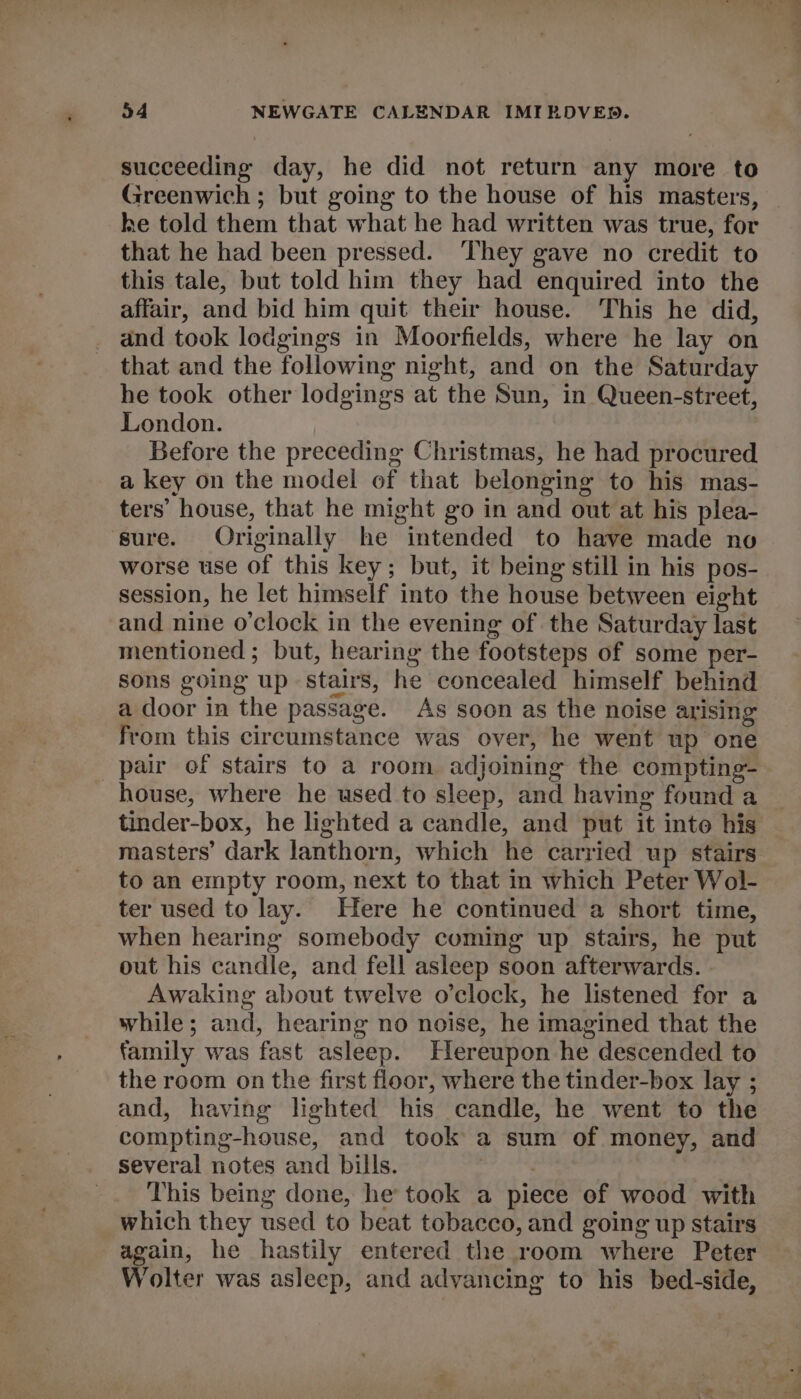 succeeding day, he did not return any more to Greenwich ; but going to the house of his masters, he told them that what he had written was true, for that he had been pressed. ‘They gave no credit to this tale, but told him they had enquired into the affair, and bid him quit their house. This he did, and took lodgings in Moorfields, where he lay on that and the following night, and on the Saturday he took other lodgings at the Sun, in Queen-street, London. Before the preceding Christmas, he had procured a key on the model of that belonging to his mas- ters’ house, that he might go in and out at his plea- sure. Originally he intended to have made no worse use Of this key; but, it being still in his pos- session, he let himself into the house between eight and nine o'clock in the evening of the Saturday last mentioned; but, hearing the footsteps of some per- sons going up stairs, he concealed himself behind a door in the passage. As soon as the noise arising from this circumstance was over, he went up one pair of stairs to a room adjoining the compting- house, where he used to sleep, and having found a tinder-box, he lighted a candle, and put it inte his masters’ dark lanthorn, which he carried up stairs to an empty room, next to that in which Peter Wol- ter used to lay. Here he continued a short time, when hearing somebody coming up stairs, he put out his candle, and fell asleep soon afterwards. Awaking about twelve o’clock, he listened for a while; and, hearing no noise, he imagined that the family was fast asleep. Hereupon he descended to the room on the first floor, where the tinder-box lay ; and, having lighted his candle, he went to the compting-house, and took a sum of money, and several notes and bills. say ; _. This being done, he took a piece of wood with which they used to beat tobacco, and going up stairs again, he hastily entered the room where Peter Wolter was asleep, and advancing to his bed-side,