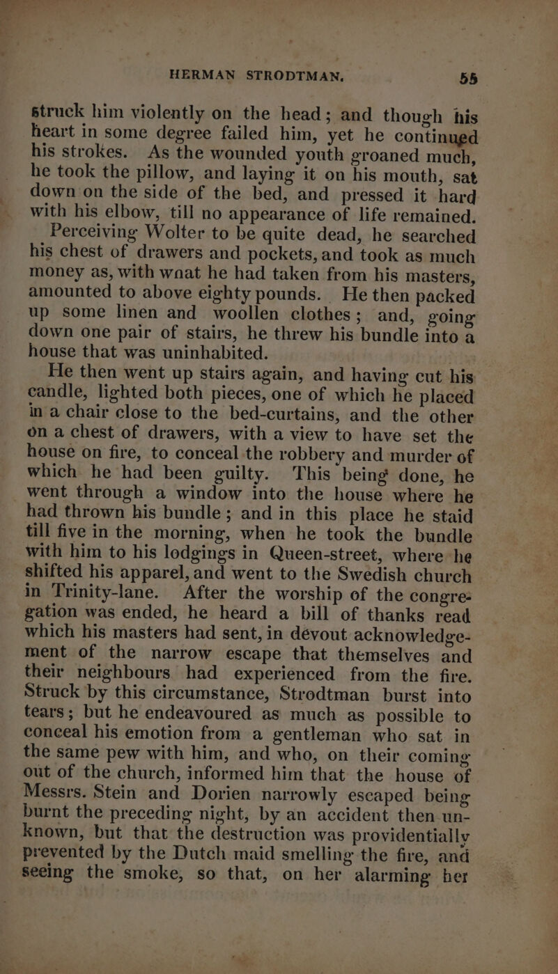 struck him violently on the head; and though his heart in some degree failed him, yet he continued his strokes. As the wounded youth groaned much, he took the pillow, and laying it on his mouth, sat down on the side of the bed, and pressed it hard with his elbow, till no appearance of life remained. Perceiving Wolter to be quite dead, he searched his chest of drawers and pockets, and took as much money as, with wnat he had taken from his masters, amounted to above eighty pounds. He then packed up some linen and woollen clothes; and, going’ down one pair of stairs, he threw his bundle into a house that was uninhabited. He then went up stairs again, and having cut his candle, lighted both pieces, one of which he placed in a chair close to the bed-curtains, and the other on a chest of drawers, with a view to have set the house on fire, to conceal the robbery and murder of which he had been guilty. This being done, he went through a window into the house where he had thrown his bundle; and in this place he staid till five in the morning, when he took the bundle with him to his lodgings in Queen-street, where he shifted his apparel, and went to the Swedish church gation was ended, he heard a bill of thanks read which his masters had sent, in dévout acknowledge- ment of the narrow escape that themselves and their neighbours. had experienced from the fire. Struck by this circumstance, Strodtman burst into tears; but he endeavoured as much as possible to conceal his emotion from a gentleman who sat. in the same pew with him, and who, on their coming out of the church, informed him that the house of Messrs. Stein and Dorien narrowly escaped being burnt the preceding night, by an accident then un- known, but that the destruction was providentially prevented by the Dutch maid smelling the fire, and Seeing the smoke, so that, on her alarming ber