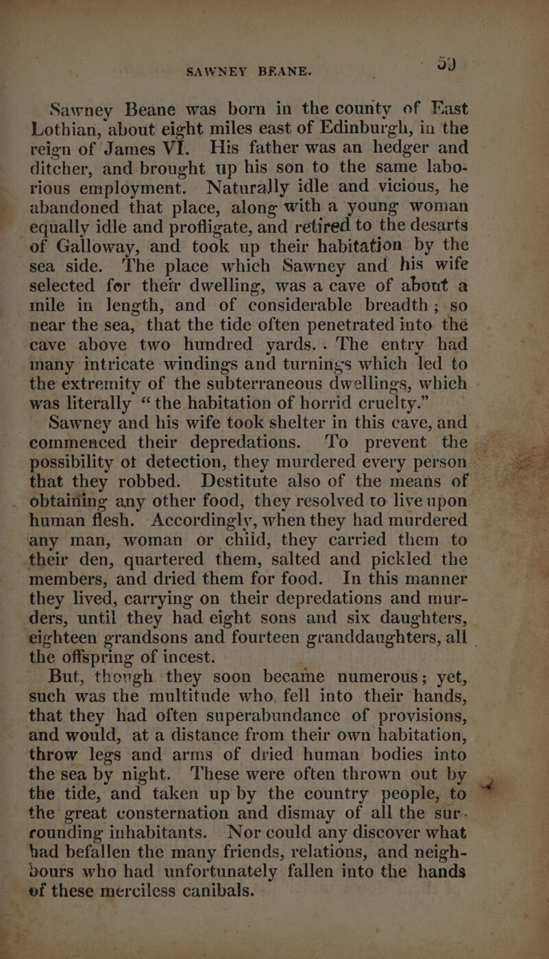 eee SAWNEY BEANE. | a) Lothian, about eight miles east of Edinburgh, in the reien of James VI. His father was an hedger and ditcher, and brought up his son to the same labo- rious employment. Naturally idle and vicious, he abandoned that place, along with a young woman of Galloway, and took up their habitation by the sea side. The place which Sawney and his wife selected fer their dwelling, was a cave of about a mile in length, and of considerable breadth ; so near the sea, that the tide often penetrated into the many intricate windings and turnings which led to the extremity of the subterraneous dwellings, which was literally “the habitation of horrid cruelty.” Sawney and his wife took shelter in this cave, and obtaining any other food, they resolved to live upon their den, quartered them, salted and pickled the members, and dried them for food. In this manner they lived, carrying on their depredations and mur- ders, until they had eight sons and six daughters, eighteen grandsons and fourteen granddaughters, all | the offspring of incest. But, thongh they soon became numerous; yet, such was the multitude who, fell into thei hands, that they had often superabundance of provisions, and would, at a distance from their own habitation, throw legs and arms of dried human bodies into the tide, and taken up by the country people, to rounding inhabitants. Nor could any discover what had befallen the many friends, relations, and neigh- bours who had unfortunately fallen into the hands