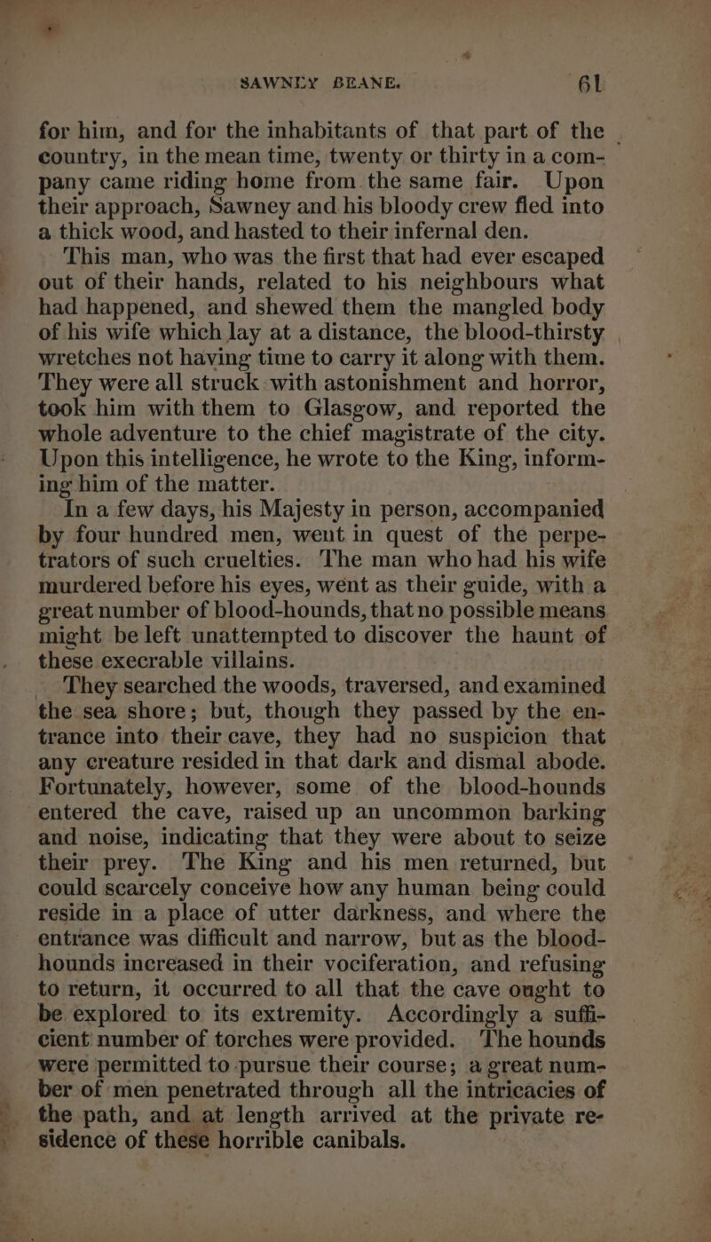 for him, and for the inhabitants of that part of the - country, in the mean time, twenty or thirty in a com- pany came riding home from the same fair. Upon their approach, Sawney and his bloody crew fled into a thick wood, and hasted to their infernal den. This man, who was the first that had ever escaped out of their hands, related to his neighbours what had happened, and shewed them the mangled body of his wife which lay at a distance, the blood-thirsty | wretches not having time to carry it along with them. They were all struck with astonishment and horror, took him with them to Glasgow, and reported the whole adventure to the chief magistrate of the city. Upon this intelligence, he wrote to the King, inform- ing him of the matter. In a few days, his Majesty in person, accompanied by four hundred men, went in quest of the perpe- trators of such cruelties. he man who had his wife murdered before his eyes, went as their guide, with a great number of blood-hounds, that no possible means. might be left unattempted to discover the haunt of these execrable viilains. _ They searched the woods, traversed, and examined the sea shore; but, though they passed by the en- trance into their cave, they had no suspicion that any creature resided in that dark and dismal abode. Fortunately, however, some of the blood-hounds entered the cave, raised up an uncommon barking and noise, indicating that they were about to seize their prey. The King and his men returned, but could scarcely conceive how any human being could reside in a place of utter darkness, and where the entrance was difficult and narrow, but as the blood- hounds increased in their vociferation, and refusing to return, it occurred to all that the cave ought to be explored to its extremity. Accordingly a suffi- cient’ number of torches were provided. ‘The hounds were permitted to pursue their course; a great num- ber of men penetrated through all the intricacies of the path, and at length arrived at the private re- sidence of these horrible canibals.