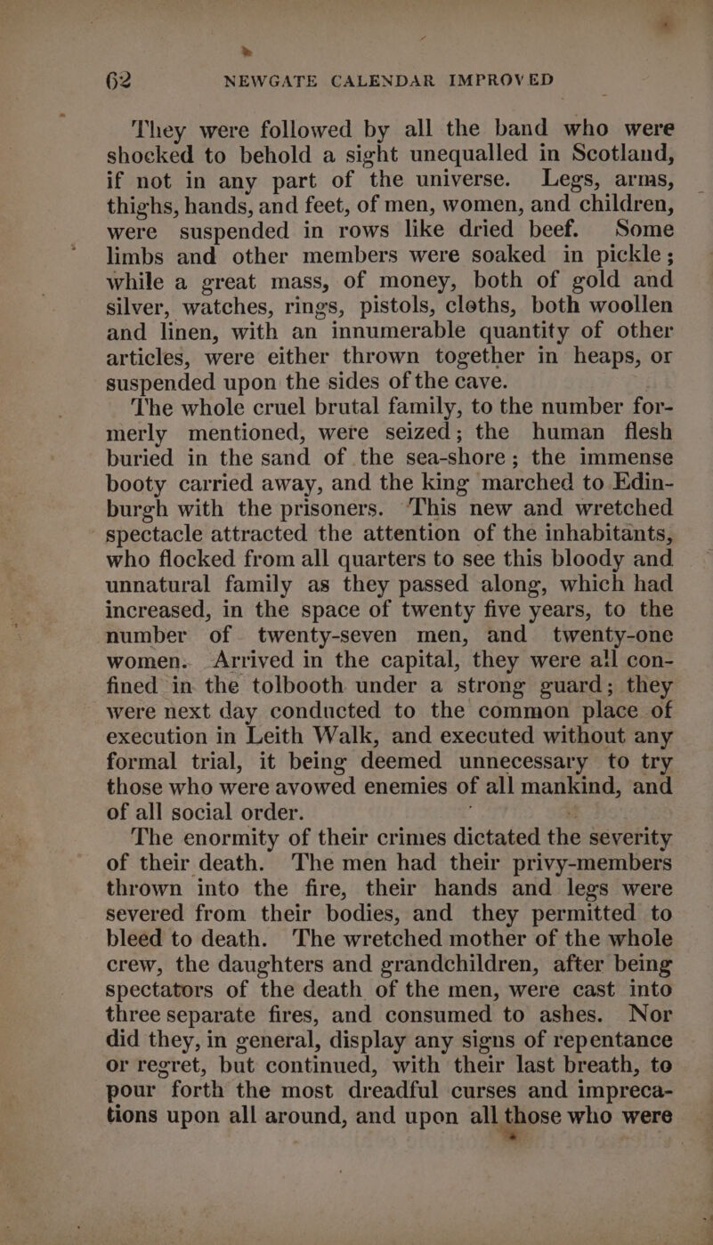 e 62 NEWGATE CALENDAR IMPROVED They were followed by all the band who were shocked to behold a sight unequalled in Scotland, if not in any part of the universe. Legs, arms, thighs, hands, and feet, of men, women, and children, were suspended in rows like dried beef. Some limbs and other members were soaked in pickle; while a great mass, of money, both of gold and silver, watches, rings, pistols, cleths, both woollen and linen, with an innumerable quantity of other articles, were either thrown together in heaps, or suspended upon the sides of the cave. The whole cruel brutal family, to the number for- merly mentioned, were seized; the human flesh buried in the sand of the sea-shore; the immense booty carried away, and the king marched to Edin- burgh with the prisoners. ‘This new and wretched spectacle attracted the attention of the inhabitants, who flocked from all quarters to see this bloody and unnatural family as they passed along, which had increased, in the space of twenty five years, to the number of twenty-seven men, and twenty-one women. Arrived in the capital, they were all con- fined in. the tolbooth under a strong guard; they were next day conducted to the common place of execution in Leith Walk, and executed without any formal trial, it being deemed unnecessary to try those who were avowed enemies of all mankind, and of all social order. : The enormity of their crimes dictated the severity of their death. The men had their privy-members thrown into the fire, their hands and legs were severed from their bodies, and they permitted to bleed to death. The wretched mother of the whole crew, the daughters and grandchildren, after being spectators of the death of the men, were cast into three separate fires, and consumed to ashes. Nor did they, in general, display any signs of repentance or regret, but continued, with their last breath, to pour forth the most dreadful curses and impreca- tions upon all around, and upon all ybbose who were