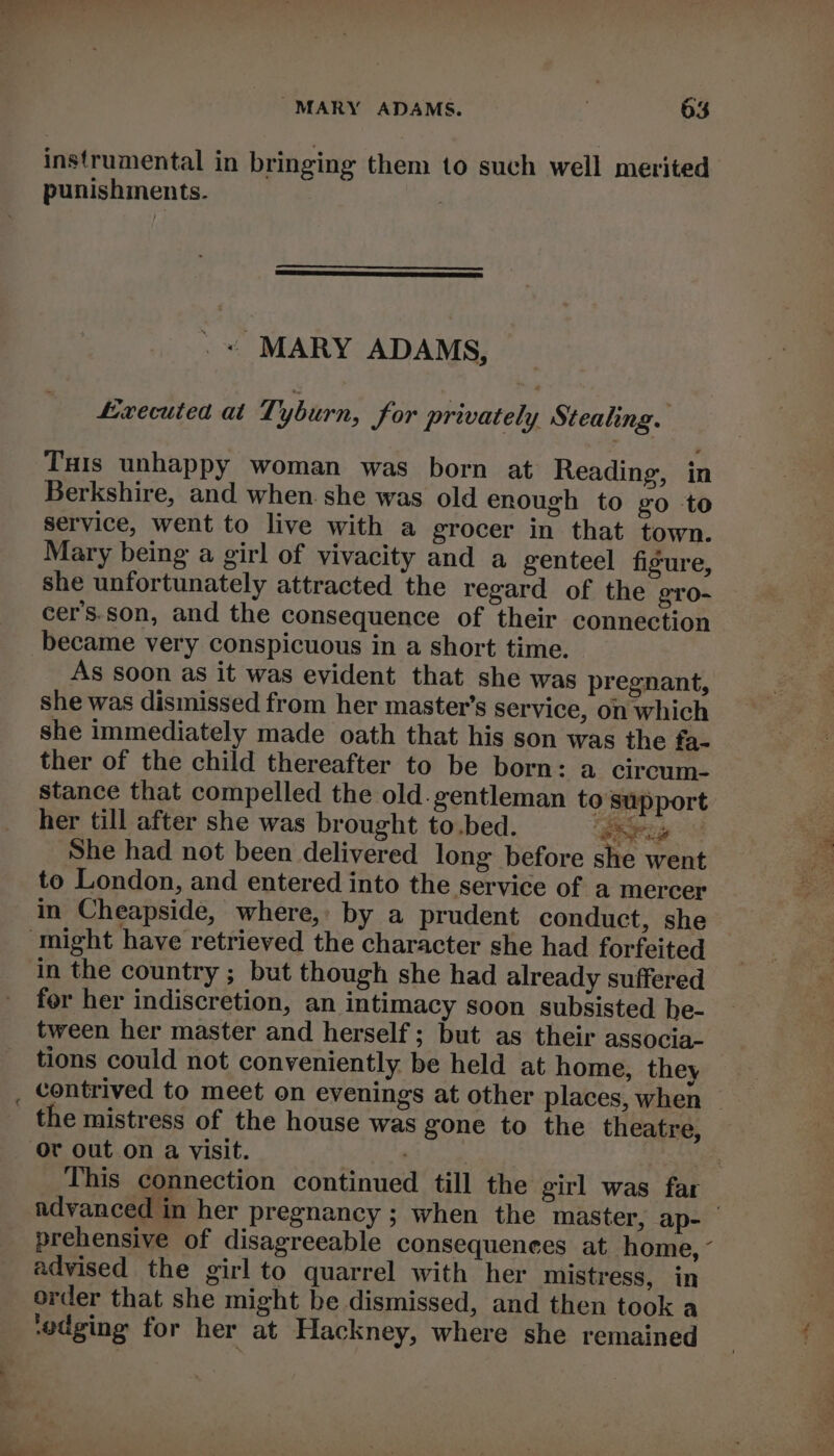 instrumental in bringing them to such well merited punishments. : . « MARY ADAMS, Lxecuted at Tyburn, for privately Stealing. Tuts unhappy woman was born at Reading, in Berkshire, and when she was old enough to go to service, went to live with a grocer in that town. Mary being a girl of vivacity and a genteel figure, she unfortunately attracted the regard of the gTo- cer’s.son, and the consequence of their connection became very conspicuous in a short time. As soon as it was evident that she was pregnant, she was dismissed from her master’s service, on which she immediately made oath that his son was the fa- ther of the child thereafter to be born: a circum- stance that compelled the old. gentleman to‘ upport her till after she was brought to.bed. ‘paring She had not been delivered long before she went to London, and entered into the service of a mercer in Cheapside, where, by a prudent conduct, she might have retrieved the character she had forfeited in the country ; but though she had already suffered for her indiscretion, an intimacy soon subsisted he- tween her master and herself; but as their associa- tions could not conveniently be held at home, they _ contrived to meet on evenings at other places, when — the mistress of the house was gone to the theatre, or out on a visit. . . This connection continued till the girl was far advanced in her pregnancy ; when the master, ap- | prehensive of disagreeable consequences at home, “ advised the girl to quarrel with her mistress, in order that she might be dismissed, and then took a ‘edging for her at Hackney, where she remained