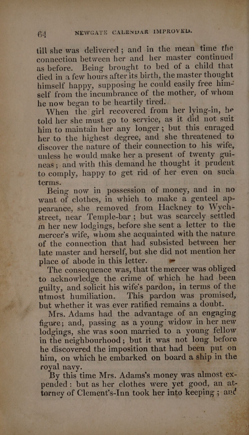 till she was delivered; and in the mean time the connection between her and her master continued as before. Being brought to bed of a child that died in a few hours after its birth, the master thought himself happy, supposing he could easily free him- self from the incumbrance of the mother, of whom he now began to be heartily tired. When the girl recovered from her lying-in, he told her she must go to service, as it did not suit him to maintain her any longer; but this enraged her to the highest degree, and she threatened to discover the nature of their connection to his wife, unless he would make her a present of twenty gui- neas; and with this demand he thought it prudent to comply, happy to get rid of her even on suca terms. Being now in possession of money, and in no want of clothes, in which to make a genteel ap- pearance, she removed from Hackney to Wych- street, near Temple-bar ; but was scarcely settled in her new lodgings, before she sent a letter to the mercer’s wife, whom she acquainted with the nature of the connection that had subsisted between her late master and herself, but she did not mention her place of abode in this letter. » The consequence was, that the mercer was obliged to acknowledge the crime of which he had been guilty, and solicit his wife’s pardon, in terms of the utmost humiliation. This pardon was promised, but whether it was ever ratified remains a doubt. Mrs. Adams had the advantage of an engaging figure; and, passing as a young widow in her new in the neighbourhood; but it was not long before he discovered the imposition that had been put on him, on which he embarked on board a ship in the royal navy. 3 _ By this time Mrs. Adams’s money was almost ex- - pended: but as her clothes were yet good, an at- — torney of Clement’s-Inn took her into keeping ; ant —