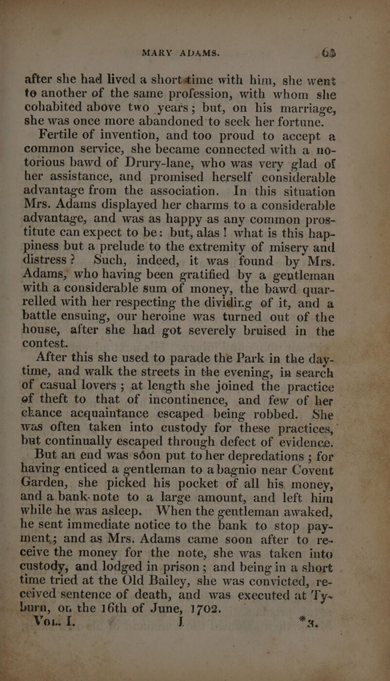 after she had lived a shortstime with him, she went to another of the same profession, with whom she cohabited above two years; but, on his marriage, she was once more abandoned to seek her fortune. Fertile of invention, and too proud to accept a common service, she became connected with a no- torious bawd of Drury-lane, who was very glad of her assistance, and promised herself considerable advantage from the association. In this situation Mrs. Adams displayed her charms to a considerable advantage, and was as happy as any common pros- titute can expect to be: but, alas! what is this hap- piness but a prelude to the extremity of misery and distress? Such, indeed, it was found by Mrs. Adams, who having been gratified by a gentleman with a considerable sum of money, the bawd. quar- relled with her respecting the dividing of it, and a battle ensuing, our heroine was turned out of the house, after she had got severely bruised in the contest. After this she used to parade the Park in the day- time, and walk the streets in the evening, in search ef theft to that of incontinence, and few of her ekance acquaintance escaped being robbed. She was often taken into custody for these practices,’ but continually escaped through defect of evidence. But an end was'séon put to her depredations ; for haying enticed a gentleman to abagnio near Covent Garden, she picked his pocket of all his money, and a bank-note to a large amount, and left him while he was asleep. When the gentleman awaked, he sent immediate notice to the bank to stop pay- ment; and as Mrs. Adams came soon after to re- ceive the money for the note, she was taken into custody, and lodged in prison; and being in a short time tried at the Old Bailey, she was convicted, re- ceived sentence of death, and was executed at Ty-~