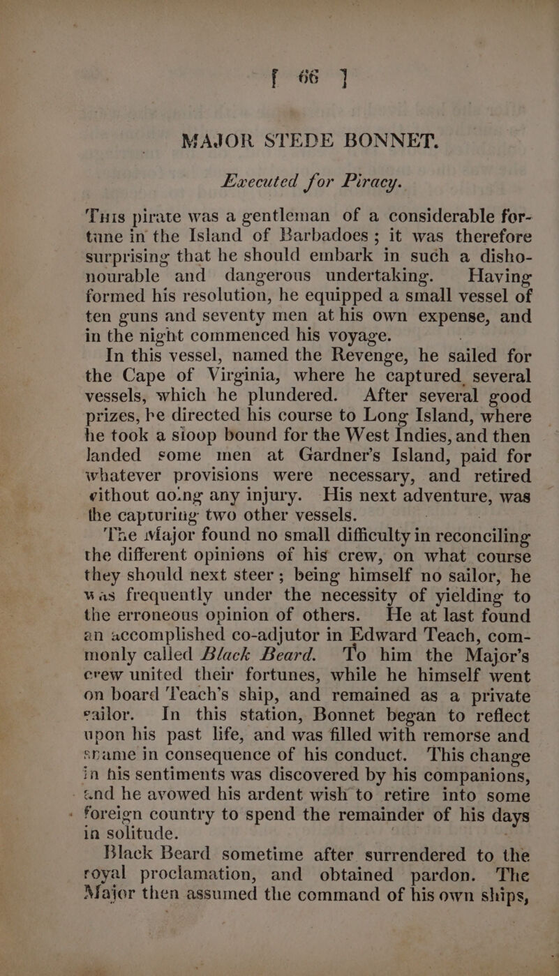 rey Re, we a or | MAJOR STEDE BONNET. Executed for Piracy. Tuis pirate was a gentleman of a considerable for- tune in the Island of Barbadoes ; it was therefore surprising that he should embark in such a disho- nourable and dangerous undertaking. Having formed his resolution, he equipped a small vessel of ten guns and seventy men at his own expense, and in the night commenced his voyage. | In this vessel, named the Revenge, he sailed for the Cape of Virginia, where he captured. several vessels, which he plundered. After several good prizes, he directed his course to Long Island, where he took a sioop bound for the West Indies, and then landed some men at Gardner’s Island, paid for whatever provisions were necessary, and retired vithout ao.ng any injury. His next adventure, was the capturing two other vessels. : 7 The major found no small difficulty in reconciling the different opinions of his crew, on what course they should next steer; being himself no sailor, he was frequently under the necessity of yielding to the erroneous opinion of others. He at last found an accomplished co-adjutor in Edward Teach, com- monly called Black Beard. To him the Major’s erew united their fortunes, while he himself went on board ‘Teach’s ship, and remained as a private eailor. In this station, Bonnet began to reflect upon his past life, and was filled with remorse and spame in consequence of his conduct. This change in his sentiments was discovered by his companions, -and he avowed his ardent wish to retire into some - foreign country to spend the remainder of his days in solitude. | Black Beard sometime after surrendered to the royal proclamation, and obtained pardon. The Major then assumed the command of his own ships,